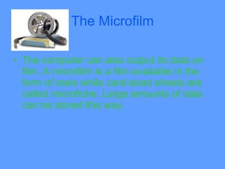 The Microfilm

• The computer can also output its data on
  film. A microfilm is a film available in the
  form of reels while card-sized sheets are
  called microfiche. Large amounts of data
  can be stored this way.
 