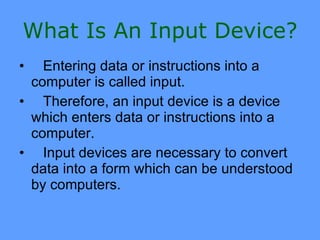 What Is An Input Device?
•  Entering data or instructions into a
 computer is called input.
• Therefore, an input device is a device
 which enters data or instructions into a
 computer.
• Input devices are necessary to convert
 data into a form which can be understood
 by computers.
 