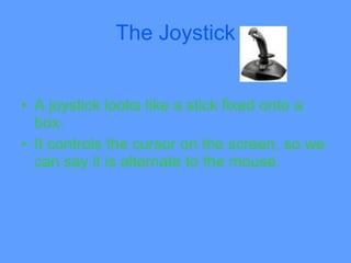 The Joystick


• A joystick looks like a stick fixed onto a
  box.
• It controls the cursor on the screen, so we
  can say it is alternate to the mouse.
 