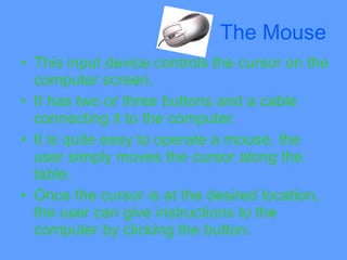 The Mouse
• This input device controls the cursor on the
  computer screen.
• It has two or three buttons and a cable
  connecting it to the computer.
• It is quite easy to operate a mouse, the
  user simply moves the cursor along the
  table.
• Once the cursor is at the desired location,
  the user can give instructions to the
  computer by clicking the button.
 