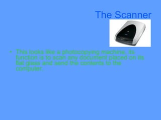 The Scanner


• This looks like a photocopying machine, its
  function is to scan any document placed on its
  flat glass and send the contents to the
  computer.
 