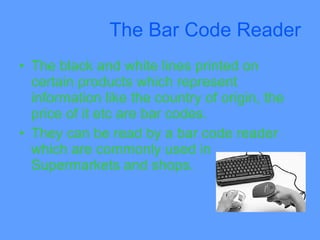 The Bar Code Reader
• The black and white lines printed on
  certain products which represent
  information like the country of origin, the
  price of it etc are bar codes.
• They can be read by a bar code reader
  which are commonly used in
  Supermarkets and shops.
 