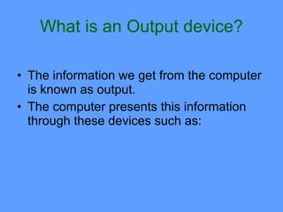 What is an Output device?

• The information we get from the computer
  is known as output.
• The computer presents this information
  through these devices such as:
 