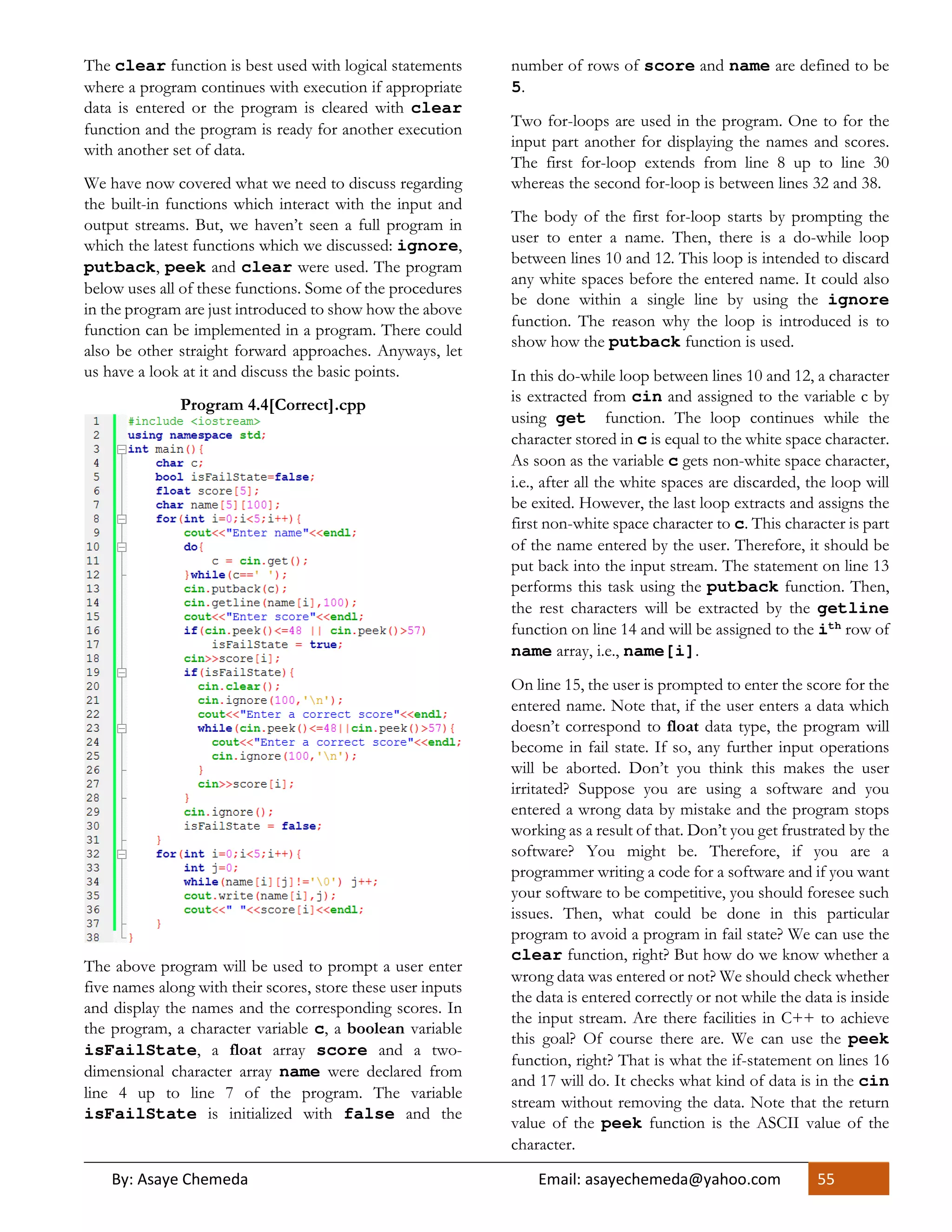 By: Asaye Chemeda Email: asayechemeda@yahoo.com 55
The clear function is best used with logical statements
where a program continues with execution if appropriate
data is entered or the program is cleared with clear
function and the program is ready for another execution
with another set of data.
We have now covered what we need to discuss regarding
the built-in functions which interact with the input and
output streams. But, we haven’t seen a full program in
which the latest functions which we discussed: ignore,
putback, peek and clear were used. The program
below uses all of these functions. Some of the procedures
in the program are just introduced to show how the above
function can be implemented in a program. There could
also be other straight forward approaches. Anyways, let
us have a look at it and discuss the basic points.
Program 4.4[Correct].cpp
The above program will be used to prompt a user enter
five names along with their scores, store these user inputs
and display the names and the corresponding scores. In
the program, a character variable c, a boolean variable
isFailState, a float array score and a two-
dimensional character array name were declared from
line 4 up to line 7 of the program. The variable
isFailState is initialized with false and the
number of rows of score and name are defined to be
5.
Two for-loops are used in the program. One to for the
input part another for displaying the names and scores.
The first for-loop extends from line 8 up to line 30
whereas the second for-loop is between lines 32 and 38.
The body of the first for-loop starts by prompting the
user to enter a name. Then, there is a do-while loop
between lines 10 and 12. This loop is intended to discard
any white spaces before the entered name. It could also
be done within a single line by using the ignore
function. The reason why the loop is introduced is to
show how the putback function is used.
In this do-while loop between lines 10 and 12, a character
is extracted from cin and assigned to the variable c by
using get function. The loop continues while the
character stored in c is equal to the white space character.
As soon as the variable c gets non-white space character,
i.e., after all the white spaces are discarded, the loop will
be exited. However, the last loop extracts and assigns the
first non-white space character to c. This character is part
of the name entered by the user. Therefore, it should be
put back into the input stream. The statement on line 13
performs this task using the putback function. Then,
the rest characters will be extracted by the getline
function on line 14 and will be assigned to the ith row of
name array, i.e., name[i].
On line 15, the user is prompted to enter the score for the
entered name. Note that, if the user enters a data which
doesn’t correspond to float data type, the program will
become in fail state. If so, any further input operations
will be aborted. Don’t you think this makes the user
irritated? Suppose you are using a software and you
entered a wrong data by mistake and the program stops
working as a result of that. Don’t you get frustrated by the
software? You might be. Therefore, if you are a
programmer writing a code for a software and if you want
your software to be competitive, you should foresee such
issues. Then, what could be done in this particular
program to avoid a program in fail state? We can use the
clear function, right? But how do we know whether a
wrong data was entered or not? We should check whether
the data is entered correctly or not while the data is inside
the input stream. Are there facilities in C++ to achieve
this goal? Of course there are. We can use the peek
function, right? That is what the if-statement on lines 16
and 17 will do. It checks what kind of data is in the cin
stream without removing the data. Note that the return
value of the peek function is the ASCII value of the
character.
 