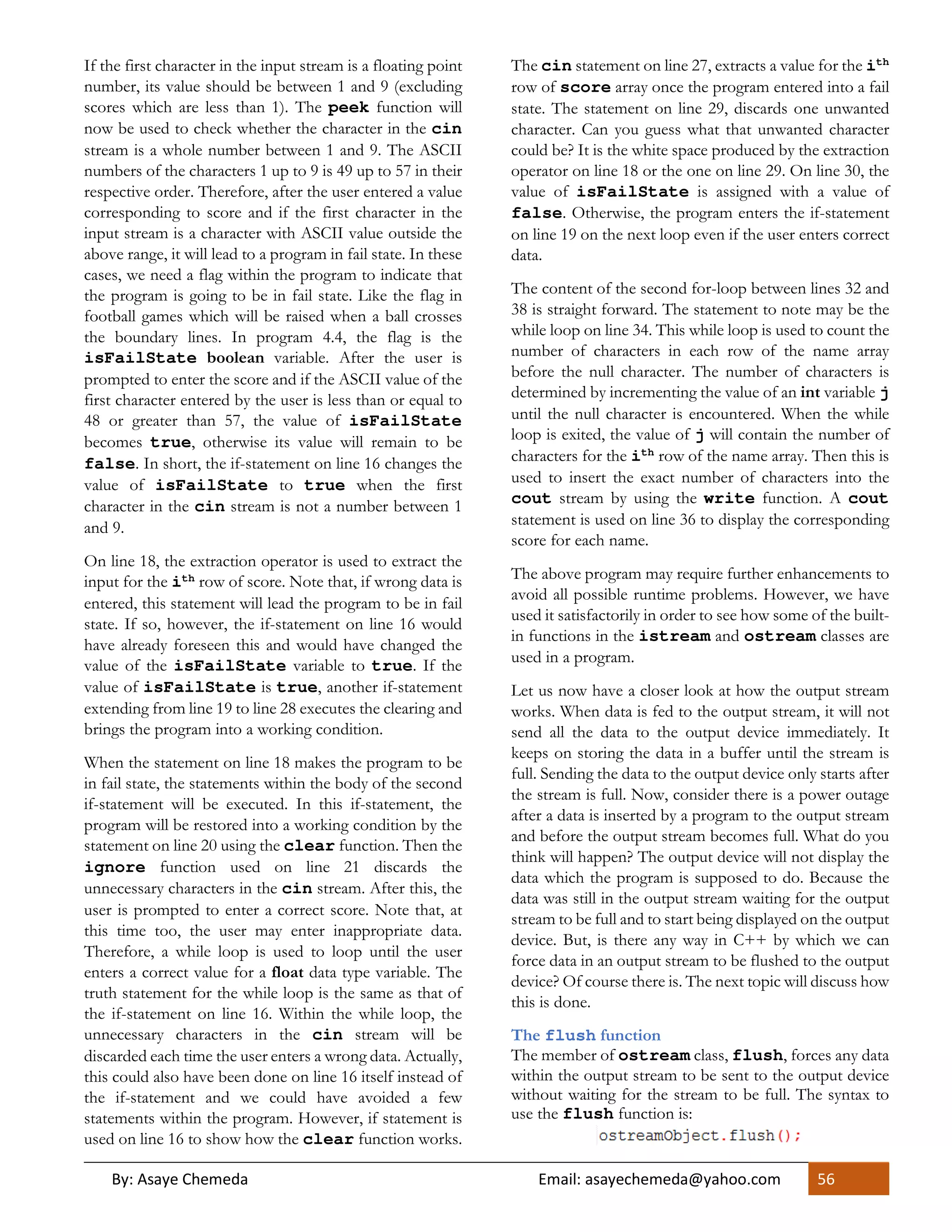 By: Asaye Chemeda Email: asayechemeda@yahoo.com 56
If the first character in the input stream is a floating point
number, its value should be between 1 and 9 (excluding
scores which are less than 1). The peek function will
now be used to check whether the character in the cin
stream is a whole number between 1 and 9. The ASCII
numbers of the characters 1 up to 9 is 49 up to 57 in their
respective order. Therefore, after the user entered a value
corresponding to score and if the first character in the
input stream is a character with ASCII value outside the
above range, it will lead to a program in fail state. In these
cases, we need a flag within the program to indicate that
the program is going to be in fail state. Like the flag in
football games which will be raised when a ball crosses
the boundary lines. In program 4.4, the flag is the
isFailState boolean variable. After the user is
prompted to enter the score and if the ASCII value of the
first character entered by the user is less than or equal to
48 or greater than 57, the value of isFailState
becomes true, otherwise its value will remain to be
false. In short, the if-statement on line 16 changes the
value of isFailState to true when the first
character in the cin stream is not a number between 1
and 9.
On line 18, the extraction operator is used to extract the
input for the ith row of score. Note that, if wrong data is
entered, this statement will lead the program to be in fail
state. If so, however, the if-statement on line 16 would
have already foreseen this and would have changed the
value of the isFailState variable to true. If the
value of isFailState is true, another if-statement
extending from line 19 to line 28 executes the clearing and
brings the program into a working condition.
When the statement on line 18 makes the program to be
in fail state, the statements within the body of the second
if-statement will be executed. In this if-statement, the
program will be restored into a working condition by the
statement on line 20 using the clear function. Then the
ignore function used on line 21 discards the
unnecessary characters in the cin stream. After this, the
user is prompted to enter a correct score. Note that, at
this time too, the user may enter inappropriate data.
Therefore, a while loop is used to loop until the user
enters a correct value for a float data type variable. The
truth statement for the while loop is the same as that of
the if-statement on line 16. Within the while loop, the
unnecessary characters in the cin stream will be
discarded each time the user enters a wrong data. Actually,
this could also have been done on line 16 itself instead of
the if-statement and we could have avoided a few
statements within the program. However, if statement is
used on line 16 to show how the clear function works.
The cin statement on line 27, extracts a value for the ith
row of score array once the program entered into a fail
state. The statement on line 29, discards one unwanted
character. Can you guess what that unwanted character
could be? It is the white space produced by the extraction
operator on line 18 or the one on line 29. On line 30, the
value of isFailState is assigned with a value of
false. Otherwise, the program enters the if-statement
on line 19 on the next loop even if the user enters correct
data.
The content of the second for-loop between lines 32 and
38 is straight forward. The statement to note may be the
while loop on line 34. This while loop is used to count the
number of characters in each row of the name array
before the null character. The number of characters is
determined by incrementing the value of an int variable j
until the null character is encountered. When the while
loop is exited, the value of j will contain the number of
characters for the ith
row of the name array. Then this is
used to insert the exact number of characters into the
cout stream by using the write function. A cout
statement is used on line 36 to display the corresponding
score for each name.
The above program may require further enhancements to
avoid all possible runtime problems. However, we have
used it satisfactorily in order to see how some of the built-
in functions in the istream and ostream classes are
used in a program.
Let us now have a closer look at how the output stream
works. When data is fed to the output stream, it will not
send all the data to the output device immediately. It
keeps on storing the data in a buffer until the stream is
full. Sending the data to the output device only starts after
the stream is full. Now, consider there is a power outage
after a data is inserted by a program to the output stream
and before the output stream becomes full. What do you
think will happen? The output device will not display the
data which the program is supposed to do. Because the
data was still in the output stream waiting for the output
stream to be full and to start being displayed on the output
device. But, is there any way in C++ by which we can
force data in an output stream to be flushed to the output
device? Of course there is. The next topic will discuss how
this is done.
The flush function
The member of ostream class, flush, forces any data
within the output stream to be sent to the output device
without waiting for the stream to be full. The syntax to
use the flush function is:
 