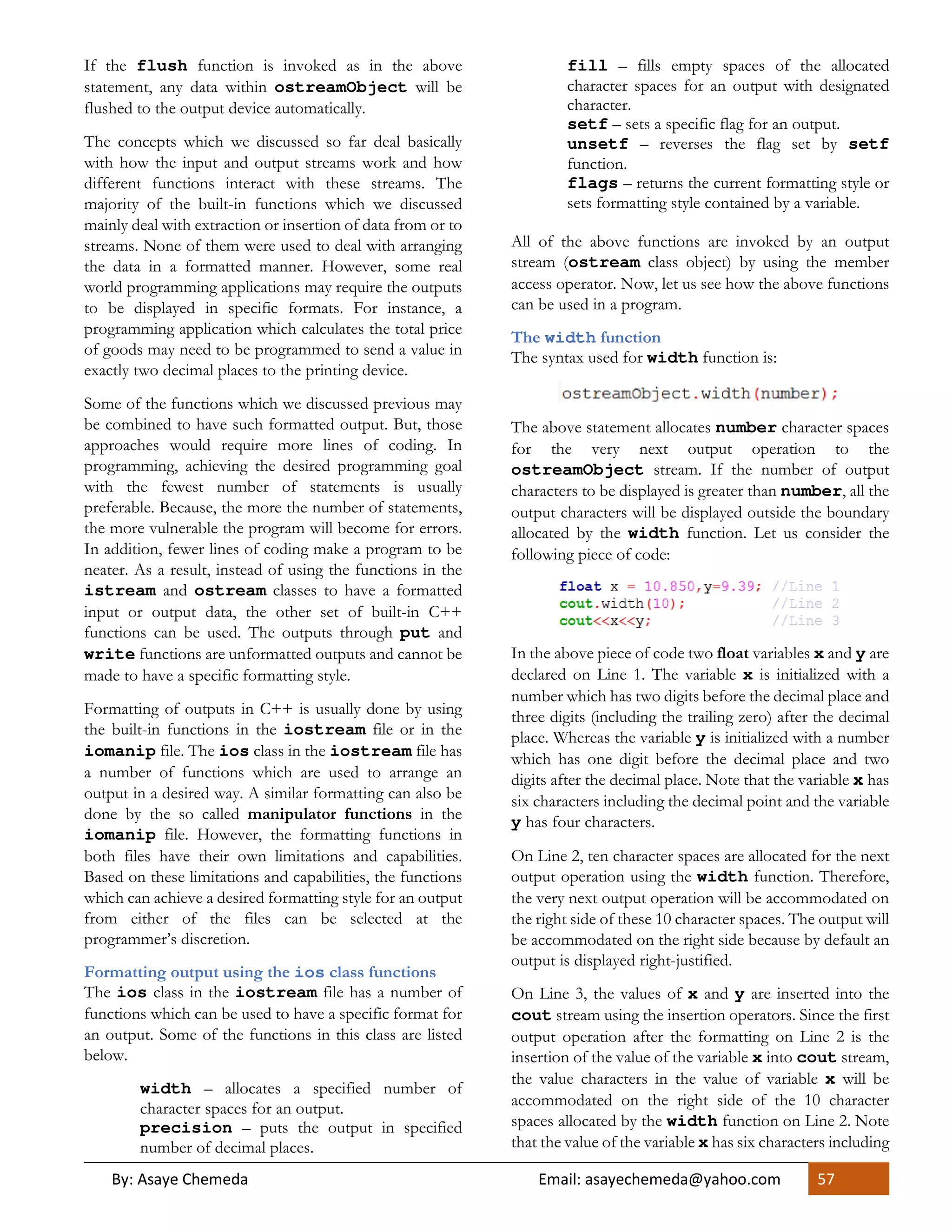 By: Asaye Chemeda Email: asayechemeda@yahoo.com 57
If the flush function is invoked as in the above
statement, any data within ostreamObject will be
flushed to the output device automatically.
The concepts which we discussed so far deal basically
with how the input and output streams work and how
different functions interact with these streams. The
majority of the built-in functions which we discussed
mainly deal with extraction or insertion of data from or to
streams. None of them were used to deal with arranging
the data in a formatted manner. However, some real
world programming applications may require the outputs
to be displayed in specific formats. For instance, a
programming application which calculates the total price
of goods may need to be programmed to send a value in
exactly two decimal places to the printing device.
Some of the functions which we discussed previous may
be combined to have such formatted output. But, those
approaches would require more lines of coding. In
programming, achieving the desired programming goal
with the fewest number of statements is usually
preferable. Because, the more the number of statements,
the more vulnerable the program will become for errors.
In addition, fewer lines of coding make a program to be
neater. As a result, instead of using the functions in the
istream and ostream classes to have a formatted
input or output data, the other set of built-in C++
functions can be used. The outputs through put and
write functions are unformatted outputs and cannot be
made to have a specific formatting style.
Formatting of outputs in C++ is usually done by using
the built-in functions in the iostream file or in the
iomanip file. The ios class in the iostream file has
a number of functions which are used to arrange an
output in a desired way. A similar formatting can also be
done by the so called manipulator functions in the
iomanip file. However, the formatting functions in
both files have their own limitations and capabilities.
Based on these limitations and capabilities, the functions
which can achieve a desired formatting style for an output
from either of the files can be selected at the
programmer’s discretion.
Formatting output using the ios class functions
The ios class in the iostream file has a number of
functions which can be used to have a specific format for
an output. Some of the functions in this class are listed
below.
width – allocates a specified number of
character spaces for an output.
precision – puts the output in specified
number of decimal places.
fill – fills empty spaces of the allocated
character spaces for an output with designated
character.
setf – sets a specific flag for an output.
unsetf – reverses the flag set by setf
function.
flags – returns the current formatting style or
sets formatting style contained by a variable.
All of the above functions are invoked by an output
stream (ostream class object) by using the member
access operator. Now, let us see how the above functions
can be used in a program.
The width function
The syntax used for width function is:
The above statement allocates number character spaces
for the very next output operation to the
ostreamObject stream. If the number of output
characters to be displayed is greater than number, all the
output characters will be displayed outside the boundary
allocated by the width function. Let us consider the
following piece of code:
In the above piece of code two float variables x and y are
declared on Line 1. The variable x is initialized with a
number which has two digits before the decimal place and
three digits (including the trailing zero) after the decimal
place. Whereas the variable y is initialized with a number
which has one digit before the decimal place and two
digits after the decimal place. Note that the variable x has
six characters including the decimal point and the variable
y has four characters.
On Line 2, ten character spaces are allocated for the next
output operation using the width function. Therefore,
the very next output operation will be accommodated on
the right side of these 10 character spaces. The output will
be accommodated on the right side because by default an
output is displayed right-justified.
On Line 3, the values of x and y are inserted into the
cout stream using the insertion operators. Since the first
output operation after the formatting on Line 2 is the
insertion of the value of the variable x into cout stream,
the value characters in the value of variable x will be
accommodated on the right side of the 10 character
spaces allocated by the width function on Line 2. Note
that the value of the variable x has six characters including
 