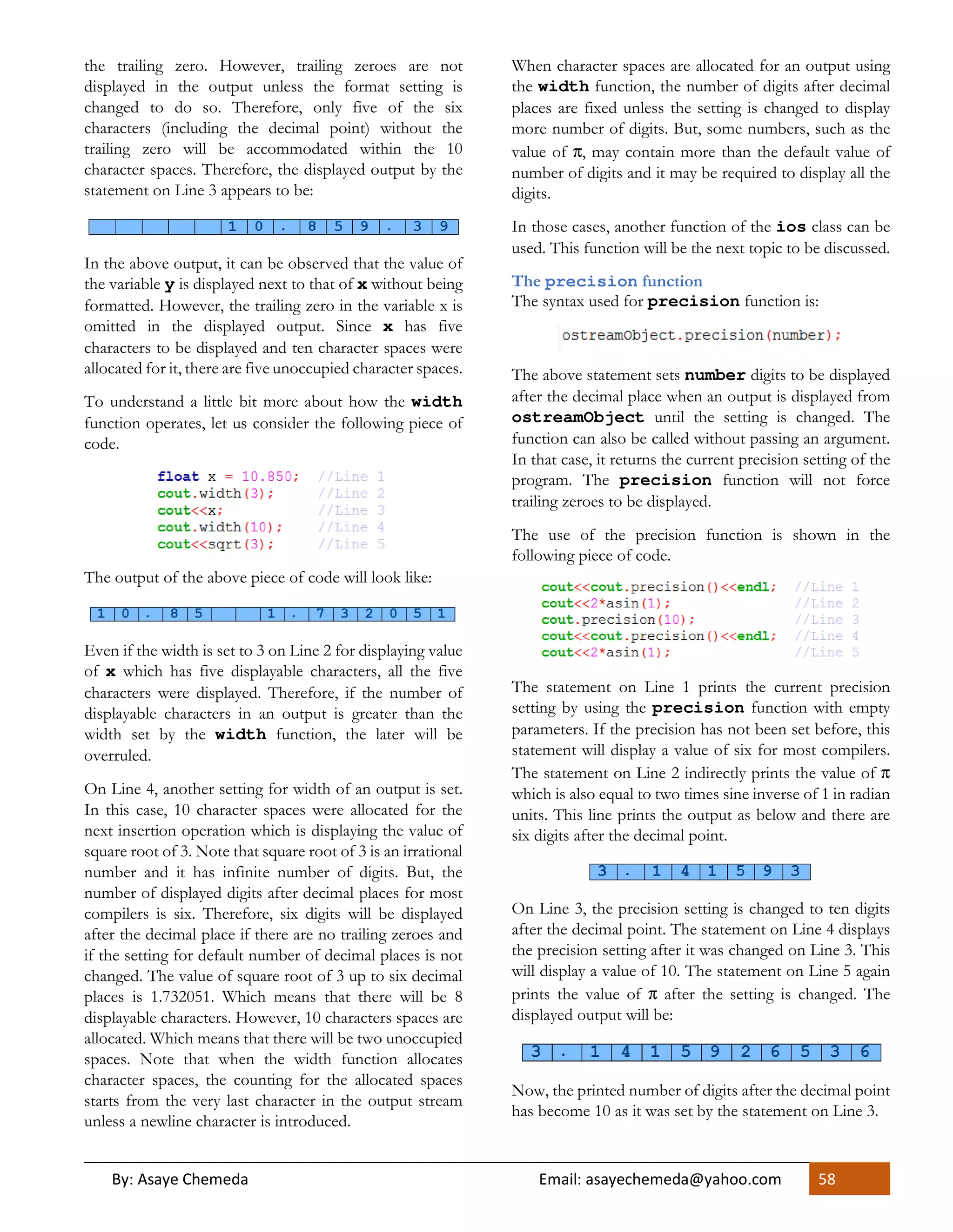 By: Asaye Chemeda Email: asayechemeda@yahoo.com 58
the trailing zero. However, trailing zeroes are not
displayed in the output unless the format setting is
changed to do so. Therefore, only five of the six
characters (including the decimal point) without the
trailing zero will be accommodated within the 10
character spaces. Therefore, the displayed output by the
statement on Line 3 appears to be:
In the above output, it can be observed that the value of
the variable y is displayed next to that of x without being
formatted. However, the trailing zero in the variable x is
omitted in the displayed output. Since x has five
characters to be displayed and ten character spaces were
allocated for it, there are five unoccupied character spaces.
To understand a little bit more about how the width
function operates, let us consider the following piece of
code.
The output of the above piece of code will look like:
Even if the width is set to 3 on Line 2 for displaying value
of x which has five displayable characters, all the five
characters were displayed. Therefore, if the number of
displayable characters in an output is greater than the
width set by the width function, the later will be
overruled.
On Line 4, another setting for width of an output is set.
In this case, 10 character spaces were allocated for the
next insertion operation which is displaying the value of
square root of 3. Note that square root of 3 is an irrational
number and it has infinite number of digits. But, the
number of displayed digits after decimal places for most
compilers is six. Therefore, six digits will be displayed
after the decimal place if there are no trailing zeroes and
if the setting for default number of decimal places is not
changed. The value of square root of 3 up to six decimal
places is 1.732051. Which means that there will be 8
displayable characters. However, 10 characters spaces are
allocated. Which means that there will be two unoccupied
spaces. Note that when the width function allocates
character spaces, the counting for the allocated spaces
starts from the very last character in the output stream
unless a newline character is introduced.
When character spaces are allocated for an output using
the width function, the number of digits after decimal
places are fixed unless the setting is changed to display
more number of digits. But, some numbers, such as the
value of π, may contain more than the default value of
number of digits and it may be required to display all the
digits.
In those cases, another function of the ios class can be
used. This function will be the next topic to be discussed.
The precision function
The syntax used for precision function is:
The above statement sets number digits to be displayed
after the decimal place when an output is displayed from
ostreamObject until the setting is changed. The
function can also be called without passing an argument.
In that case, it returns the current precision setting of the
program. The precision function will not force
trailing zeroes to be displayed.
The use of the precision function is shown in the
following piece of code.
The statement on Line 1 prints the current precision
setting by using the precision function with empty
parameters. If the precision has not been set before, this
statement will display a value of six for most compilers.
The statement on Line 2 indirectly prints the value of π
which is also equal to two times sine inverse of 1 in radian
units. This line prints the output as below and there are
six digits after the decimal point.
On Line 3, the precision setting is changed to ten digits
after the decimal point. The statement on Line 4 displays
the precision setting after it was changed on Line 3. This
will display a value of 10. The statement on Line 5 again
prints the value of π after the setting is changed. The
displayed output will be:
Now, the printed number of digits after the decimal point
has become 10 as it was set by the statement on Line 3.
 