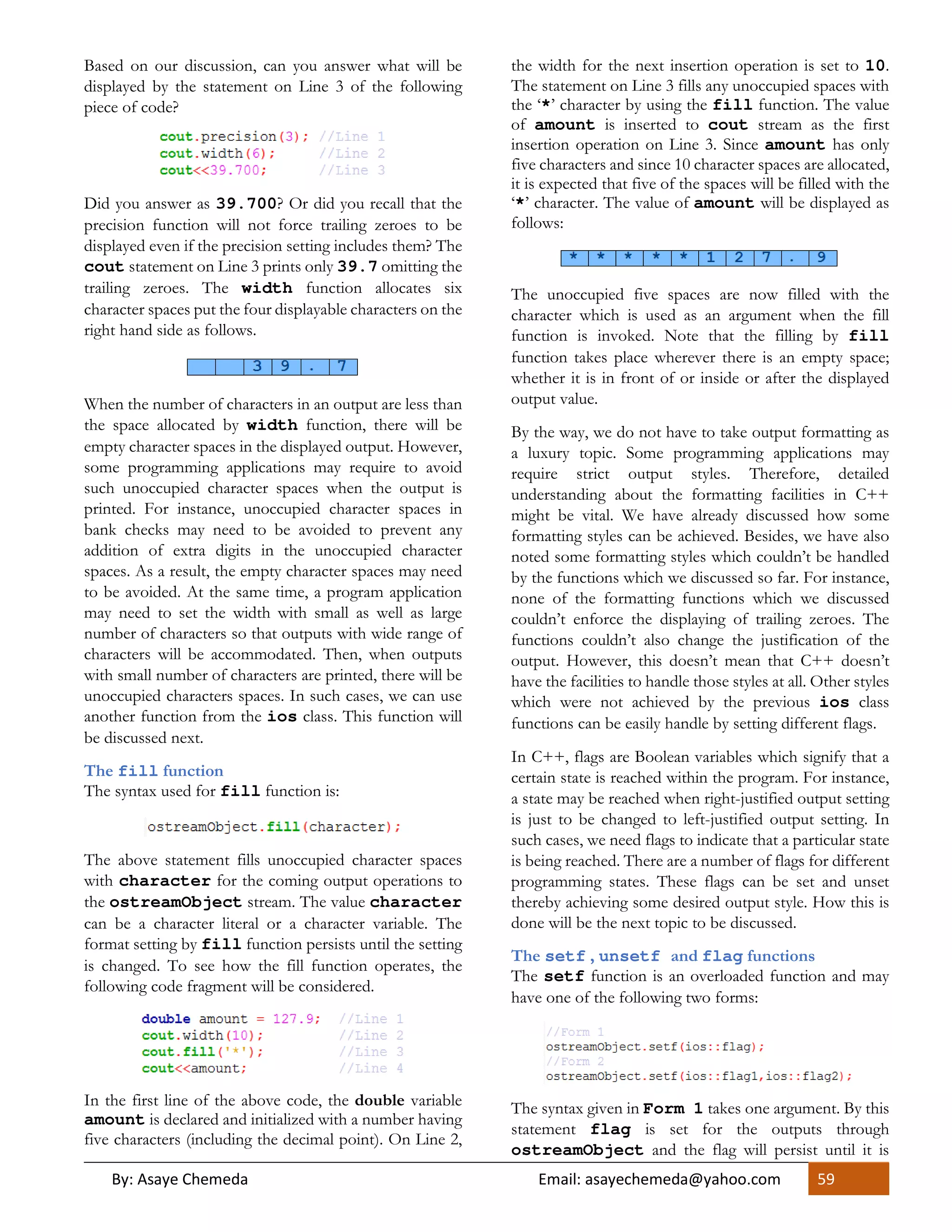 By: Asaye Chemeda Email: asayechemeda@yahoo.com 59
Based on our discussion, can you answer what will be
displayed by the statement on Line 3 of the following
piece of code?
Did you answer as 39.700? Or did you recall that the
precision function will not force trailing zeroes to be
displayed even if the precision setting includes them? The
cout statement on Line 3 prints only 39.7 omitting the
trailing zeroes. The width function allocates six
character spaces put the four displayable characters on the
right hand side as follows.
When the number of characters in an output are less than
the space allocated by width function, there will be
empty character spaces in the displayed output. However,
some programming applications may require to avoid
such unoccupied character spaces when the output is
printed. For instance, unoccupied character spaces in
bank checks may need to be avoided to prevent any
addition of extra digits in the unoccupied character
spaces. As a result, the empty character spaces may need
to be avoided. At the same time, a program application
may need to set the width with small as well as large
number of characters so that outputs with wide range of
characters will be accommodated. Then, when outputs
with small number of characters are printed, there will be
unoccupied characters spaces. In such cases, we can use
another function from the ios class. This function will
be discussed next.
The fill function
The syntax used for fill function is:
The above statement fills unoccupied character spaces
with character for the coming output operations to
the ostreamObject stream. The value character
can be a character literal or a character variable. The
format setting by fill function persists until the setting
is changed. To see how the fill function operates, the
following code fragment will be considered.
In the first line of the above code, the double variable
amount is declared and initialized with a number having
five characters (including the decimal point). On Line 2,
the width for the next insertion operation is set to 10.
The statement on Line 3 fills any unoccupied spaces with
the ‘*’ character by using the fill function. The value
of amount is inserted to cout stream as the first
insertion operation on Line 3. Since amount has only
five characters and since 10 character spaces are allocated,
it is expected that five of the spaces will be filled with the
‘*’ character. The value of amount will be displayed as
follows:
The unoccupied five spaces are now filled with the
character which is used as an argument when the fill
function is invoked. Note that the filling by fill
function takes place wherever there is an empty space;
whether it is in front of or inside or after the displayed
output value.
By the way, we do not have to take output formatting as
a luxury topic. Some programming applications may
require strict output styles. Therefore, detailed
understanding about the formatting facilities in C++
might be vital. We have already discussed how some
formatting styles can be achieved. Besides, we have also
noted some formatting styles which couldn’t be handled
by the functions which we discussed so far. For instance,
none of the formatting functions which we discussed
couldn’t enforce the displaying of trailing zeroes. The
functions couldn’t also change the justification of the
output. However, this doesn’t mean that C++ doesn’t
have the facilities to handle those styles at all. Other styles
which were not achieved by the previous ios class
functions can be easily handle by setting different flags.
In C++, flags are Boolean variables which signify that a
certain state is reached within the program. For instance,
a state may be reached when right-justified output setting
is just to be changed to left-justified output setting. In
such cases, we need flags to indicate that a particular state
is being reached. There are a number of flags for different
programming states. These flags can be set and unset
thereby achieving some desired output style. How this is
done will be the next topic to be discussed.
The setf , unsetf and flag functions
The setf function is an overloaded function and may
have one of the following two forms:
The syntax given in Form 1 takes one argument. By this
statement flag is set for the outputs through
ostreamObject and the flag will persist until it is
 
