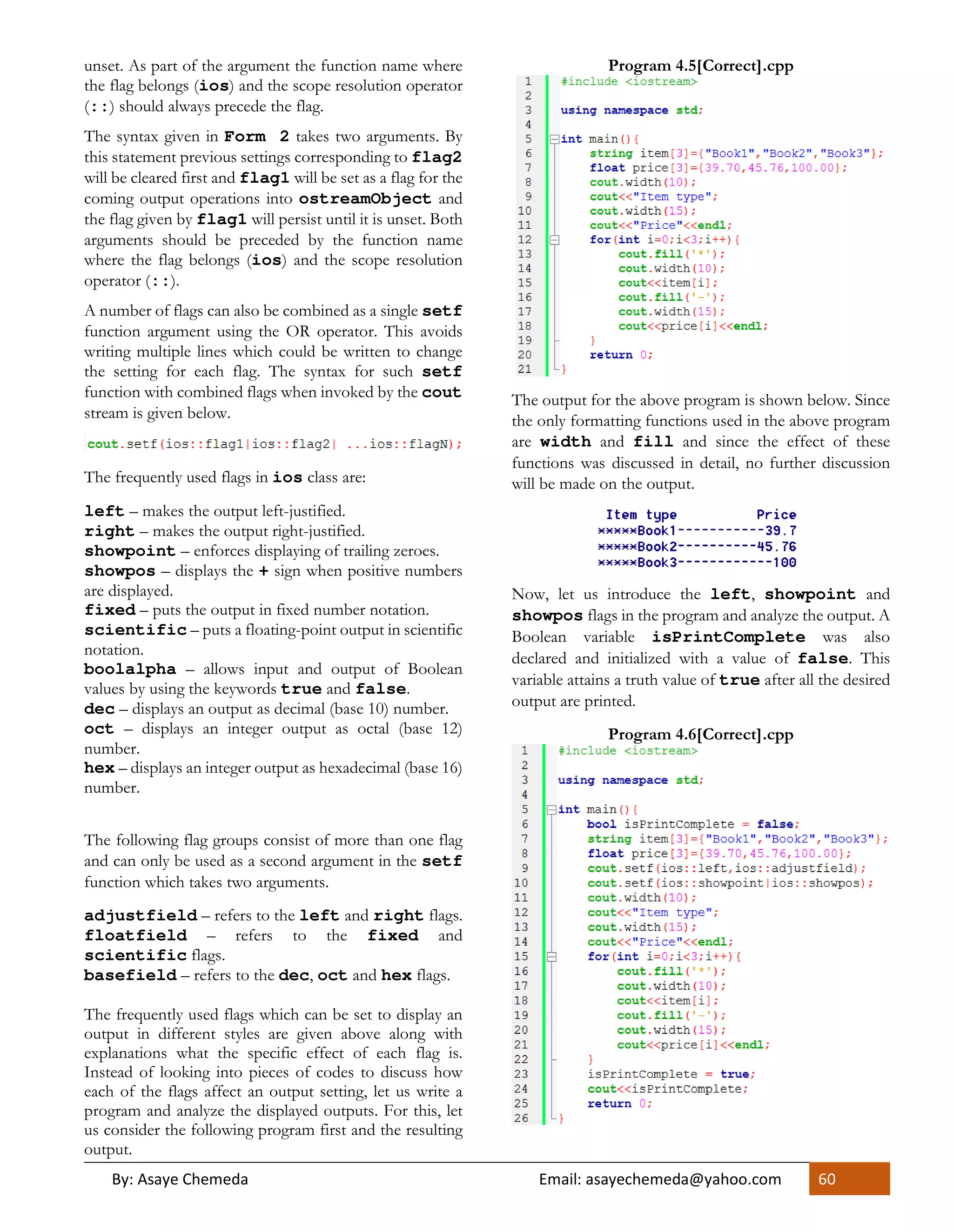 By: Asaye Chemeda Email: asayechemeda@yahoo.com 60
unset. As part of the argument the function name where
the flag belongs (ios) and the scope resolution operator
(::) should always precede the flag.
The syntax given in Form 2 takes two arguments. By
this statement previous settings corresponding to flag2
will be cleared first and flag1 will be set as a flag for the
coming output operations into ostreamObject and
the flag given by flag1 will persist until it is unset. Both
arguments should be preceded by the function name
where the flag belongs (ios) and the scope resolution
operator (::).
A number of flags can also be combined as a single setf
function argument using the OR operator. This avoids
writing multiple lines which could be written to change
the setting for each flag. The syntax for such setf
function with combined flags when invoked by the cout
stream is given below.
The frequently used flags in ios class are:
left – makes the output left-justified.
right – makes the output right-justified.
showpoint – enforces displaying of trailing zeroes.
showpos – displays the + sign when positive numbers
are displayed.
fixed – puts the output in fixed number notation.
scientific – puts a floating-point output in scientific
notation.
boolalpha – allows input and output of Boolean
values by using the keywords true and false.
dec – displays an output as decimal (base 10) number.
oct – displays an integer output as octal (base 12)
number.
hex – displays an integer output as hexadecimal (base 16)
number.
The following flag groups consist of more than one flag
and can only be used as a second argument in the setf
function which takes two arguments.
adjustfield – refers to the left and right flags.
floatfield – refers to the fixed and
scientific flags.
basefield – refers to the dec, oct and hex flags.
The frequently used flags which can be set to display an
output in different styles are given above along with
explanations what the specific effect of each flag is.
Instead of looking into pieces of codes to discuss how
each of the flags affect an output setting, let us write a
program and analyze the displayed outputs. For this, let
us consider the following program first and the resulting
output.
Program 4.5[Correct].cpp
The output for the above program is shown below. Since
the only formatting functions used in the above program
are width and fill and since the effect of these
functions was discussed in detail, no further discussion
will be made on the output.
Now, let us introduce the left, showpoint and
showpos flags in the program and analyze the output. A
Boolean variable isPrintComplete was also
declared and initialized with a value of false. This
variable attains a truth value of true after all the desired
output are printed.
Program 4.6[Correct].cpp
 