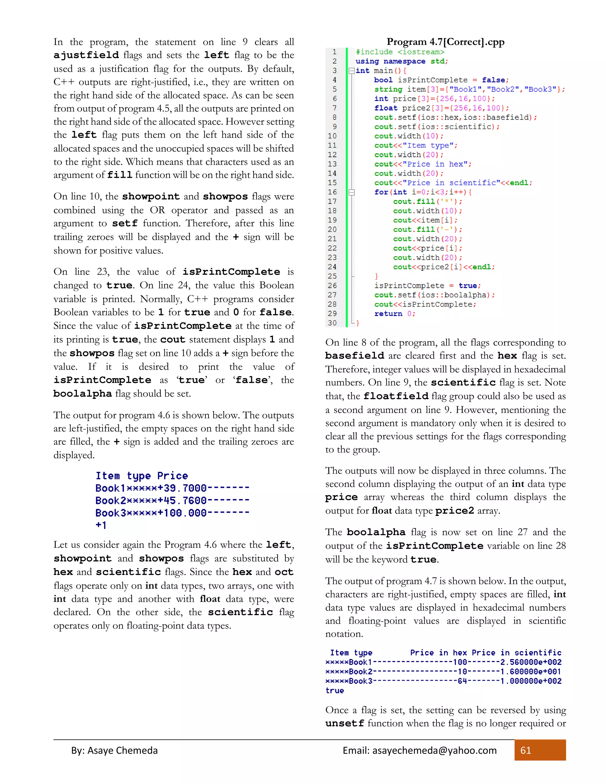 By: Asaye Chemeda Email: asayechemeda@yahoo.com 61
In the program, the statement on line 9 clears all
ajustfield flags and sets the left flag to be the
used as a justification flag for the outputs. By default,
C++ outputs are right-justified, i.e., they are written on
the right hand side of the allocated space. As can be seen
from output of program 4.5, all the outputs are printed on
the right hand side of the allocated space. However setting
the left flag puts them on the left hand side of the
allocated spaces and the unoccupied spaces will be shifted
to the right side. Which means that characters used as an
argument of fill function will be on the right hand side.
On line 10, the showpoint and showpos flags were
combined using the OR operator and passed as an
argument to setf function. Therefore, after this line
trailing zeroes will be displayed and the + sign will be
shown for positive values.
On line 23, the value of isPrintComplete is
changed to true. On line 24, the value this Boolean
variable is printed. Normally, C++ programs consider
Boolean variables to be 1 for true and 0 for false.
Since the value of isPrintComplete at the time of
its printing is true, the cout statement displays 1 and
the showpos flag set on line 10 adds a + sign before the
value. If it is desired to print the value of
isPrintComplete as ‘true’ or ‘false’, the
boolalpha flag should be set.
The output for program 4.6 is shown below. The outputs
are left-justified, the empty spaces on the right hand side
are filled, the + sign is added and the trailing zeroes are
displayed.
Let us consider again the Program 4.6 where the left,
showpoint and showpos flags are substituted by
hex and scientific flags. Since the hex and oct
flags operate only on int data types, two arrays, one with
int data type and another with float data type, were
declared. On the other side, the scientific flag
operates only on floating-point data types.
Program 4.7[Correct].cpp
On line 8 of the program, all the flags corresponding to
basefield are cleared first and the hex flag is set.
Therefore, integer values will be displayed in hexadecimal
numbers. On line 9, the scientific flag is set. Note
that, the floatfield flag group could also be used as
a second argument on line 9. However, mentioning the
second argument is mandatory only when it is desired to
clear all the previous settings for the flags corresponding
to the group.
The outputs will now be displayed in three columns. The
second column displaying the output of an int data type
price array whereas the third column displays the
output for float data type price2 array.
The boolalpha flag is now set on line 27 and the
output of the isPrintComplete variable on line 28
will be the keyword true.
The output of program 4.7 is shown below. In the output,
characters are right-justified, empty spaces are filled, int
data type values are displayed in hexadecimal numbers
and floating-point values are displayed in scientific
notation.
Once a flag is set, the setting can be reversed by using
unsetf function when the flag is no longer required or
 