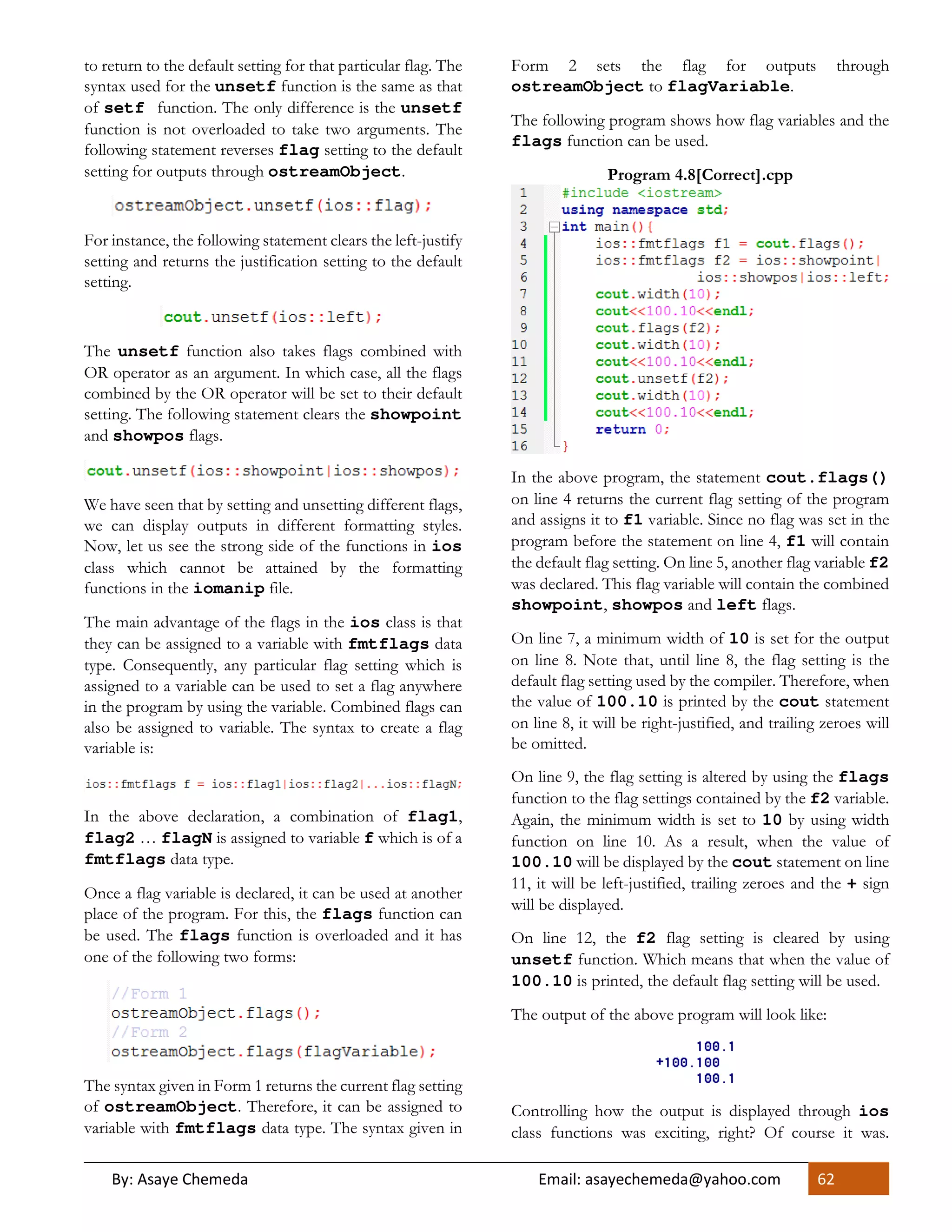 By: Asaye Chemeda Email: asayechemeda@yahoo.com 62
to return to the default setting for that particular flag. The
syntax used for the unsetf function is the same as that
of setf function. The only difference is the unsetf
function is not overloaded to take two arguments. The
following statement reverses flag setting to the default
setting for outputs through ostreamObject.
For instance, the following statement clears the left-justify
setting and returns the justification setting to the default
setting.
The unsetf function also takes flags combined with
OR operator as an argument. In which case, all the flags
combined by the OR operator will be set to their default
setting. The following statement clears the showpoint
and showpos flags.
We have seen that by setting and unsetting different flags,
we can display outputs in different formatting styles.
Now, let us see the strong side of the functions in ios
class which cannot be attained by the formatting
functions in the iomanip file.
The main advantage of the flags in the ios class is that
they can be assigned to a variable with fmtflags data
type. Consequently, any particular flag setting which is
assigned to a variable can be used to set a flag anywhere
in the program by using the variable. Combined flags can
also be assigned to variable. The syntax to create a flag
variable is:
In the above declaration, a combination of flag1,
flag2 … flagN is assigned to variable f which is of a
fmtflags data type.
Once a flag variable is declared, it can be used at another
place of the program. For this, the flags function can
be used. The flags function is overloaded and it has
one of the following two forms:
The syntax given in Form 1 returns the current flag setting
of ostreamObject. Therefore, it can be assigned to
variable with fmtflags data type. The syntax given in
Form 2 sets the flag for outputs through
ostreamObject to flagVariable.
The following program shows how flag variables and the
flags function can be used.
Program 4.8[Correct].cpp
In the above program, the statement cout.flags()
on line 4 returns the current flag setting of the program
and assigns it to f1 variable. Since no flag was set in the
program before the statement on line 4, f1 will contain
the default flag setting. On line 5, another flag variable f2
was declared. This flag variable will contain the combined
showpoint, showpos and left flags.
On line 7, a minimum width of 10 is set for the output
on line 8. Note that, until line 8, the flag setting is the
default flag setting used by the compiler. Therefore, when
the value of 100.10 is printed by the cout statement
on line 8, it will be right-justified, and trailing zeroes will
be omitted.
On line 9, the flag setting is altered by using the flags
function to the flag settings contained by the f2 variable.
Again, the minimum width is set to 10 by using width
function on line 10. As a result, when the value of
100.10 will be displayed by the cout statement on line
11, it will be left-justified, trailing zeroes and the + sign
will be displayed.
On line 12, the f2 flag setting is cleared by using
unsetf function. Which means that when the value of
100.10 is printed, the default flag setting will be used.
The output of the above program will look like:
Controlling how the output is displayed through ios
class functions was exciting, right? Of course it was.
 