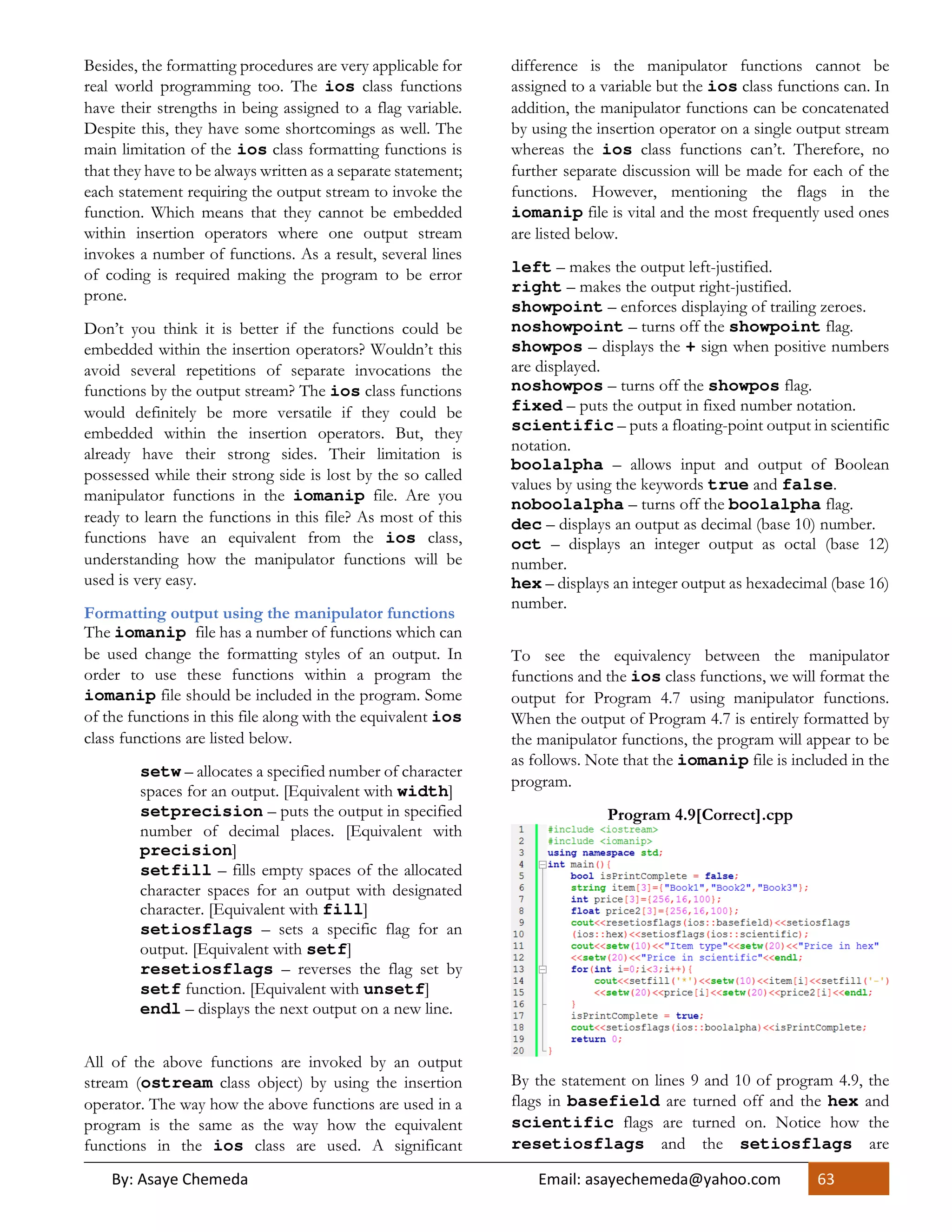 By: Asaye Chemeda Email: asayechemeda@yahoo.com 63
Besides, the formatting procedures are very applicable for
real world programming too. The ios class functions
have their strengths in being assigned to a flag variable.
Despite this, they have some shortcomings as well. The
main limitation of the ios class formatting functions is
that they have to be always written as a separate statement;
each statement requiring the output stream to invoke the
function. Which means that they cannot be embedded
within insertion operators where one output stream
invokes a number of functions. As a result, several lines
of coding is required making the program to be error
prone.
Don’t you think it is better if the functions could be
embedded within the insertion operators? Wouldn’t this
avoid several repetitions of separate invocations the
functions by the output stream? The ios class functions
would definitely be more versatile if they could be
embedded within the insertion operators. But, they
already have their strong sides. Their limitation is
possessed while their strong side is lost by the so called
manipulator functions in the iomanip file. Are you
ready to learn the functions in this file? As most of this
functions have an equivalent from the ios class,
understanding how the manipulator functions will be
used is very easy.
Formatting output using the manipulator functions
The iomanip file has a number of functions which can
be used change the formatting styles of an output. In
order to use these functions within a program the
iomanip file should be included in the program. Some
of the functions in this file along with the equivalent ios
class functions are listed below.
setw – allocates a specified number of character
spaces for an output. [Equivalent with width]
setprecision – puts the output in specified
number of decimal places. [Equivalent with
precision]
setfill – fills empty spaces of the allocated
character spaces for an output with designated
character. [Equivalent with fill]
setiosflags – sets a specific flag for an
output. [Equivalent with setf]
resetiosflags – reverses the flag set by
setf function. [Equivalent with unsetf]
endl – displays the next output on a new line.
All of the above functions are invoked by an output
stream (ostream class object) by using the insertion
operator. The way how the above functions are used in a
program is the same as the way how the equivalent
functions in the ios class are used. A significant
difference is the manipulator functions cannot be
assigned to a variable but the ios class functions can. In
addition, the manipulator functions can be concatenated
by using the insertion operator on a single output stream
whereas the ios class functions can’t. Therefore, no
further separate discussion will be made for each of the
functions. However, mentioning the flags in the
iomanip file is vital and the most frequently used ones
are listed below.
left – makes the output left-justified.
right – makes the output right-justified.
showpoint – enforces displaying of trailing zeroes.
noshowpoint – turns off the showpoint flag.
showpos – displays the + sign when positive numbers
are displayed.
noshowpos – turns off the showpos flag.
fixed – puts the output in fixed number notation.
scientific – puts a floating-point output in scientific
notation.
boolalpha – allows input and output of Boolean
values by using the keywords true and false.
noboolalpha – turns off the boolalpha flag.
dec – displays an output as decimal (base 10) number.
oct – displays an integer output as octal (base 12)
number.
hex – displays an integer output as hexadecimal (base 16)
number.
To see the equivalency between the manipulator
functions and the ios class functions, we will format the
output for Program 4.7 using manipulator functions.
When the output of Program 4.7 is entirely formatted by
the manipulator functions, the program will appear to be
as follows. Note that the iomanip file is included in the
program.
Program 4.9[Correct].cpp
By the statement on lines 9 and 10 of program 4.9, the
flags in basefield are turned off and the hex and
scientific flags are turned on. Notice how the
resetiosflags and the setiosflags are
 