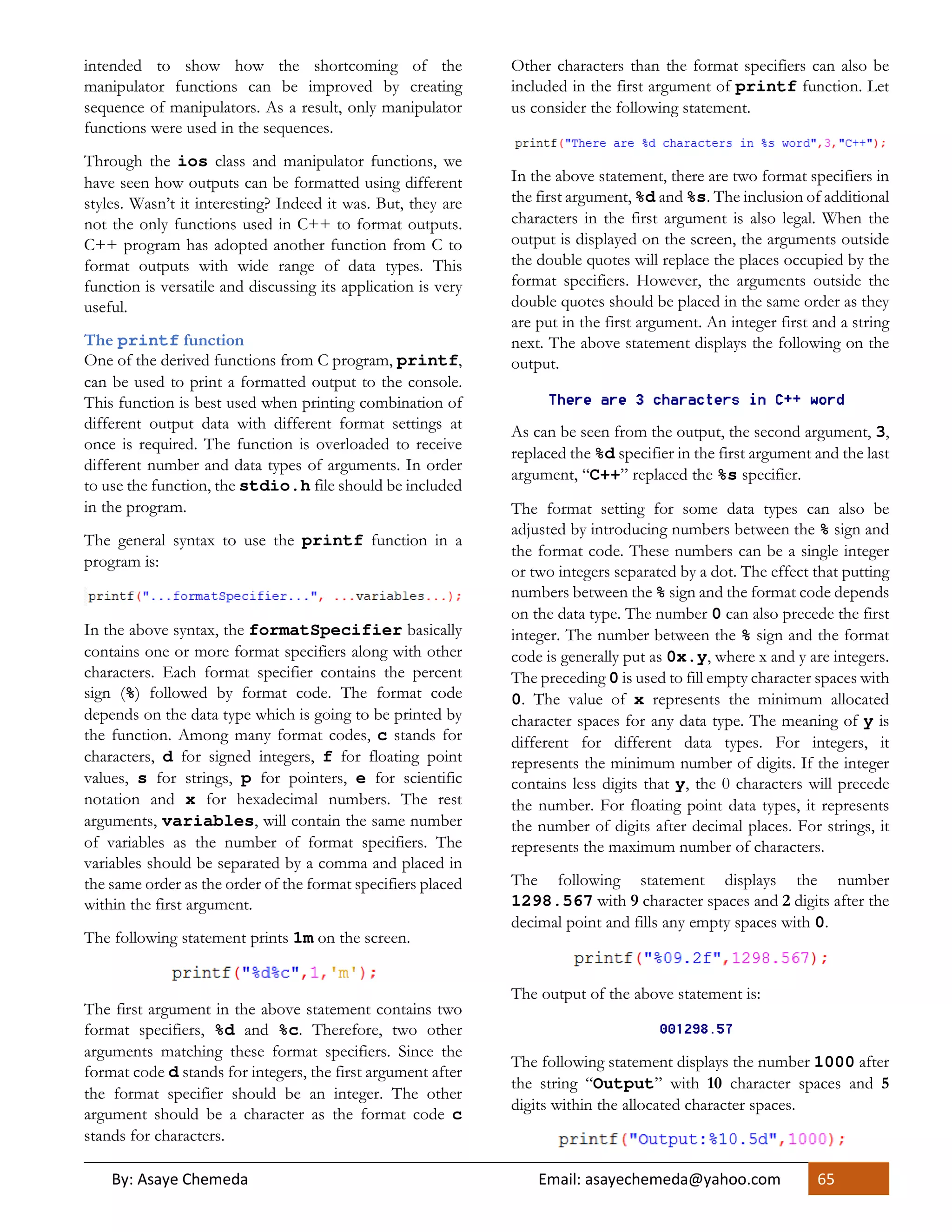 By: Asaye Chemeda Email: asayechemeda@yahoo.com 65
intended to show how the shortcoming of the
manipulator functions can be improved by creating
sequence of manipulators. As a result, only manipulator
functions were used in the sequences.
Through the ios class and manipulator functions, we
have seen how outputs can be formatted using different
styles. Wasn’t it interesting? Indeed it was. But, they are
not the only functions used in C++ to format outputs.
C++ program has adopted another function from C to
format outputs with wide range of data types. This
function is versatile and discussing its application is very
useful.
The printf function
One of the derived functions from C program, printf,
can be used to print a formatted output to the console.
This function is best used when printing combination of
different output data with different format settings at
once is required. The function is overloaded to receive
different number and data types of arguments. In order
to use the function, the stdio.h file should be included
in the program.
The general syntax to use the printf function in a
program is:
In the above syntax, the formatSpecifier basically
contains one or more format specifiers along with other
characters. Each format specifier contains the percent
sign (%) followed by format code. The format code
depends on the data type which is going to be printed by
the function. Among many format codes, c stands for
characters, d for signed integers, f for floating point
values, s for strings, p for pointers, e for scientific
notation and x for hexadecimal numbers. The rest
arguments, variables, will contain the same number
of variables as the number of format specifiers. The
variables should be separated by a comma and placed in
the same order as the order of the format specifiers placed
within the first argument.
The following statement prints 1m on the screen.
The first argument in the above statement contains two
format specifiers, %d and %c. Therefore, two other
arguments matching these format specifiers. Since the
format code d stands for integers, the first argument after
the format specifier should be an integer. The other
argument should be a character as the format code c
stands for characters.
Other characters than the format specifiers can also be
included in the first argument of printf function. Let
us consider the following statement.
In the above statement, there are two format specifiers in
the first argument, %d and %s. The inclusion of additional
characters in the first argument is also legal. When the
output is displayed on the screen, the arguments outside
the double quotes will replace the places occupied by the
format specifiers. However, the arguments outside the
double quotes should be placed in the same order as they
are put in the first argument. An integer first and a string
next. The above statement displays the following on the
output.
As can be seen from the output, the second argument, 3,
replaced the %d specifier in the first argument and the last
argument, “C++” replaced the %s specifier.
The format setting for some data types can also be
adjusted by introducing numbers between the % sign and
the format code. These numbers can be a single integer
or two integers separated by a dot. The effect that putting
numbers between the % sign and the format code depends
on the data type. The number 0 can also precede the first
integer. The number between the % sign and the format
code is generally put as 0x.y, where x and y are integers.
The preceding 0 is used to fill empty character spaces with
0. The value of x represents the minimum allocated
character spaces for any data type. The meaning of y is
different for different data types. For integers, it
represents the minimum number of digits. If the integer
contains less digits that y, the 0 characters will precede
the number. For floating point data types, it represents
the number of digits after decimal places. For strings, it
represents the maximum number of characters.
The following statement displays the number
1298.567 with 9 character spaces and 2 digits after the
decimal point and fills any empty spaces with 0.
The output of the above statement is:
The following statement displays the number 1000 after
the string “Output” with 10 character spaces and 5
digits within the allocated character spaces.
 