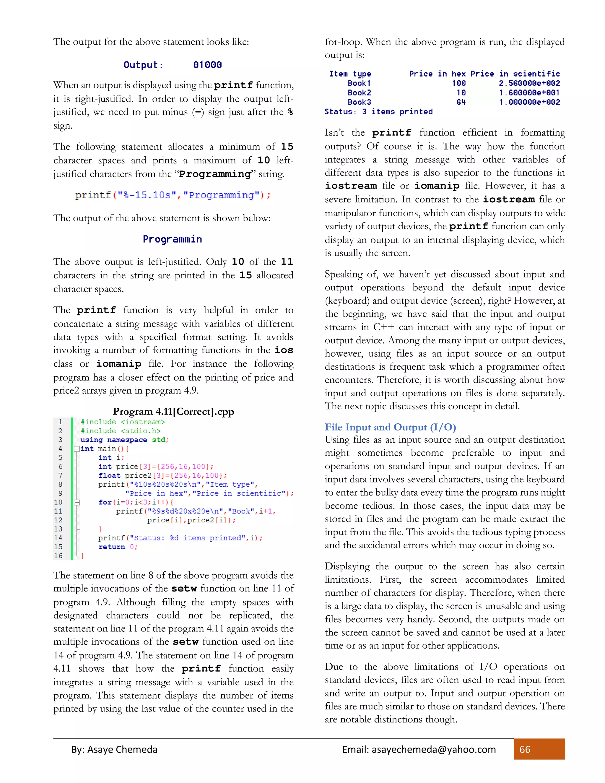 By: Asaye Chemeda Email: asayechemeda@yahoo.com 66
The output for the above statement looks like:
When an output is displayed using the printf function,
it is right-justified. In order to display the output left-
justified, we need to put minus (-) sign just after the %
sign.
The following statement allocates a minimum of 15
character spaces and prints a maximum of 10 left-
justified characters from the “Programming” string.
The output of the above statement is shown below:
The above output is left-justified. Only 10 of the 11
characters in the string are printed in the 15 allocated
character spaces.
The printf function is very helpful in order to
concatenate a string message with variables of different
data types with a specified format setting. It avoids
invoking a number of formatting functions in the ios
class or iomanip file. For instance the following
program has a closer effect on the printing of price and
price2 arrays given in program 4.9.
Program 4.11[Correct].cpp
The statement on line 8 of the above program avoids the
multiple invocations of the setw function on line 11 of
program 4.9. Although filling the empty spaces with
designated characters could not be replicated, the
statement on line 11 of the program 4.11 again avoids the
multiple invocations of the setw function used on line
14 of program 4.9. The statement on line 14 of program
4.11 shows that how the printf function easily
integrates a string message with a variable used in the
program. This statement displays the number of items
printed by using the last value of the counter used in the
for-loop. When the above program is run, the displayed
output is:
Isn’t the printf function efficient in formatting
outputs? Of course it is. The way how the function
integrates a string message with other variables of
different data types is also superior to the functions in
iostream file or iomanip file. However, it has a
severe limitation. In contrast to the iostream file or
manipulator functions, which can display outputs to wide
variety of output devices, the printf function can only
display an output to an internal displaying device, which
is usually the screen.
Speaking of, we haven’t yet discussed about input and
output operations beyond the default input device
(keyboard) and output device (screen), right? However, at
the beginning, we have said that the input and output
streams in C++ can interact with any type of input or
output device. Among the many input or output devices,
however, using files as an input source or an output
destinations is frequent task which a programmer often
encounters. Therefore, it is worth discussing about how
input and output operations on files is done separately.
The next topic discusses this concept in detail.
File Input and Output (I/O)
Using files as an input source and an output destination
might sometimes become preferable to input and
operations on standard input and output devices. If an
input data involves several characters, using the keyboard
to enter the bulky data every time the program runs might
become tedious. In those cases, the input data may be
stored in files and the program can be made extract the
input from the file. This avoids the tedious typing process
and the accidental errors which may occur in doing so.
Displaying the output to the screen has also certain
limitations. First, the screen accommodates limited
number of characters for display. Therefore, when there
is a large data to display, the screen is unusable and using
files becomes very handy. Second, the outputs made on
the screen cannot be saved and cannot be used at a later
time or as an input for other applications.
Due to the above limitations of I/O operations on
standard devices, files are often used to read input from
and write an output to. Input and output operation on
files are much similar to those on standard devices. There
are notable distinctions though.
 