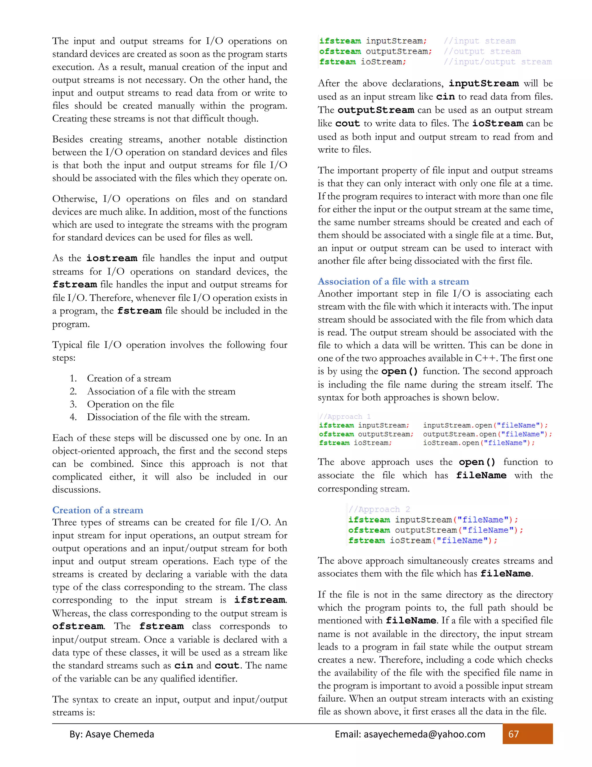 By: Asaye Chemeda Email: asayechemeda@yahoo.com 67
The input and output streams for I/O operations on
standard devices are created as soon as the program starts
execution. As a result, manual creation of the input and
output streams is not necessary. On the other hand, the
input and output streams to read data from or write to
files should be created manually within the program.
Creating these streams is not that difficult though.
Besides creating streams, another notable distinction
between the I/O operation on standard devices and files
is that both the input and output streams for file I/O
should be associated with the files which they operate on.
Otherwise, I/O operations on files and on standard
devices are much alike. In addition, most of the functions
which are used to integrate the streams with the program
for standard devices can be used for files as well.
As the iostream file handles the input and output
streams for I/O operations on standard devices, the
fstream file handles the input and output streams for
file I/O. Therefore, whenever file I/O operation exists in
a program, the fstream file should be included in the
program.
Typical file I/O operation involves the following four
steps:
1. Creation of a stream
2. Association of a file with the stream
3. Operation on the file
4. Dissociation of the file with the stream.
Each of these steps will be discussed one by one. In an
object-oriented approach, the first and the second steps
can be combined. Since this approach is not that
complicated either, it will also be included in our
discussions.
Creation of a stream
Three types of streams can be created for file I/O. An
input stream for input operations, an output stream for
output operations and an input/output stream for both
input and output stream operations. Each type of the
streams is created by declaring a variable with the data
type of the class corresponding to the stream. The class
corresponding to the input stream is ifstream.
Whereas, the class corresponding to the output stream is
ofstream. The fstream class corresponds to
input/output stream. Once a variable is declared with a
data type of these classes, it will be used as a stream like
the standard streams such as cin and cout. The name
of the variable can be any qualified identifier.
The syntax to create an input, output and input/output
streams is:
After the above declarations, inputStream will be
used as an input stream like cin to read data from files.
The outputStream can be used as an output stream
like cout to write data to files. The ioStream can be
used as both input and output stream to read from and
write to files.
The important property of file input and output streams
is that they can only interact with only one file at a time.
If the program requires to interact with more than one file
for either the input or the output stream at the same time,
the same number streams should be created and each of
them should be associated with a single file at a time. But,
an input or output stream can be used to interact with
another file after being dissociated with the first file.
Association of a file with a stream
Another important step in file I/O is associating each
stream with the file with which it interacts with. The input
stream should be associated with the file from which data
is read. The output stream should be associated with the
file to which a data will be written. This can be done in
one of the two approaches available in C++. The first one
is by using the open() function. The second approach
is including the file name during the stream itself. The
syntax for both approaches is shown below.
The above approach uses the open() function to
associate the file which has fileName with the
corresponding stream.
The above approach simultaneously creates streams and
associates them with the file which has fileName.
If the file is not in the same directory as the directory
which the program points to, the full path should be
mentioned with fileName. If a file with a specified file
name is not available in the directory, the input stream
leads to a program in fail state while the output stream
creates a new. Therefore, including a code which checks
the availability of the file with the specified file name in
the program is important to avoid a possible input stream
failure. When an output stream interacts with an existing
file as shown above, it first erases all the data in the file.
 