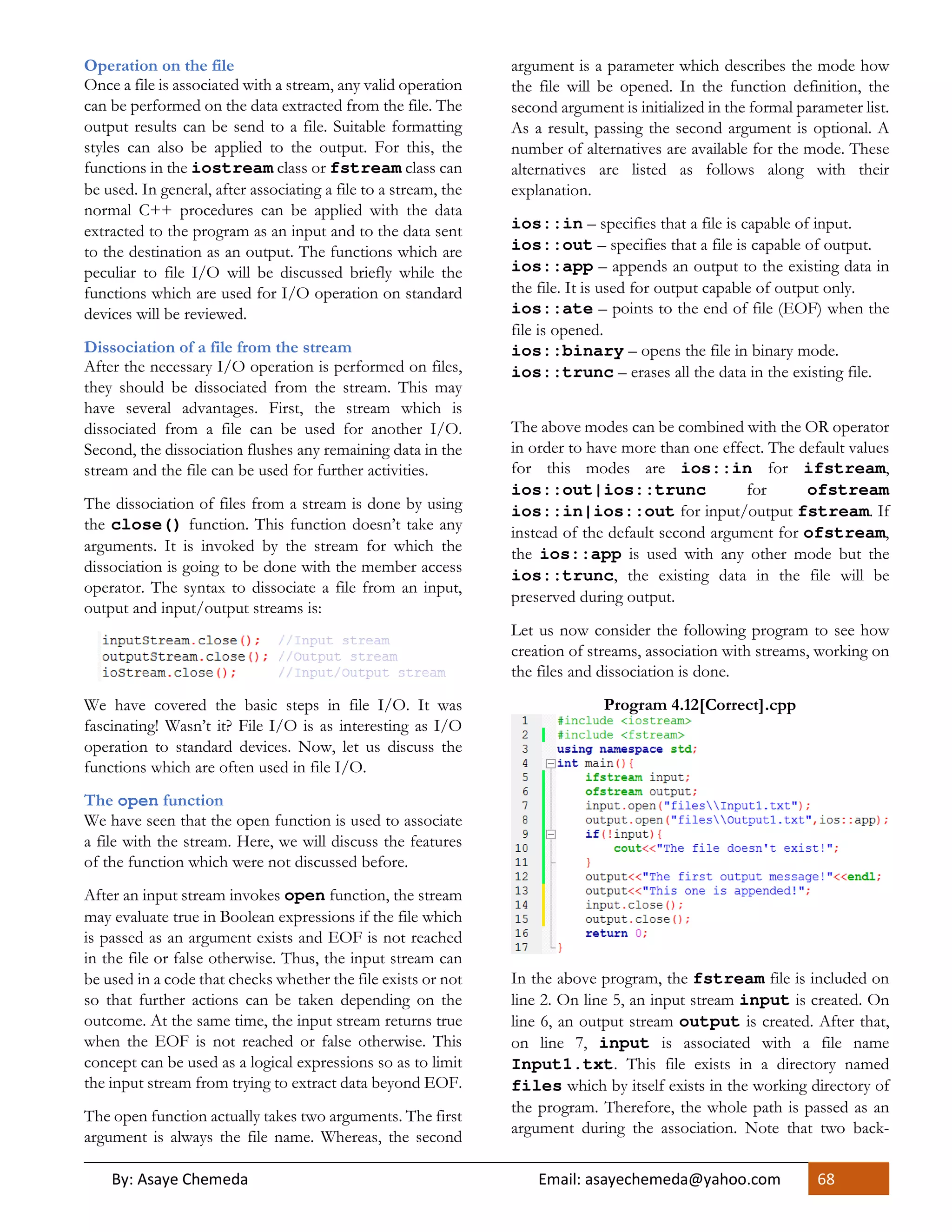 By: Asaye Chemeda Email: asayechemeda@yahoo.com 68
Operation on the file
Once a file is associated with a stream, any valid operation
can be performed on the data extracted from the file. The
output results can be send to a file. Suitable formatting
styles can also be applied to the output. For this, the
functions in the iostream class or fstream class can
be used. In general, after associating a file to a stream, the
normal C++ procedures can be applied with the data
extracted to the program as an input and to the data sent
to the destination as an output. The functions which are
peculiar to file I/O will be discussed briefly while the
functions which are used for I/O operation on standard
devices will be reviewed.
Dissociation of a file from the stream
After the necessary I/O operation is performed on files,
they should be dissociated from the stream. This may
have several advantages. First, the stream which is
dissociated from a file can be used for another I/O.
Second, the dissociation flushes any remaining data in the
stream and the file can be used for further activities.
The dissociation of files from a stream is done by using
the close() function. This function doesn’t take any
arguments. It is invoked by the stream for which the
dissociation is going to be done with the member access
operator. The syntax to dissociate a file from an input,
output and input/output streams is:
We have covered the basic steps in file I/O. It was
fascinating! Wasn’t it? File I/O is as interesting as I/O
operation to standard devices. Now, let us discuss the
functions which are often used in file I/O.
The open function
We have seen that the open function is used to associate
a file with the stream. Here, we will discuss the features
of the function which were not discussed before.
After an input stream invokes open function, the stream
may evaluate true in Boolean expressions if the file which
is passed as an argument exists and EOF is not reached
in the file or false otherwise. Thus, the input stream can
be used in a code that checks whether the file exists or not
so that further actions can be taken depending on the
outcome. At the same time, the input stream returns true
when the EOF is not reached or false otherwise. This
concept can be used as a logical expressions so as to limit
the input stream from trying to extract data beyond EOF.
The open function actually takes two arguments. The first
argument is always the file name. Whereas, the second
argument is a parameter which describes the mode how
the file will be opened. In the function definition, the
second argument is initialized in the formal parameter list.
As a result, passing the second argument is optional. A
number of alternatives are available for the mode. These
alternatives are listed as follows along with their
explanation.
ios::in – specifies that a file is capable of input.
ios::out – specifies that a file is capable of output.
ios::app – appends an output to the existing data in
the file. It is used for output capable of output only.
ios::ate – points to the end of file (EOF) when the
file is opened.
ios::binary – opens the file in binary mode.
ios::trunc – erases all the data in the existing file.
The above modes can be combined with the OR operator
in order to have more than one effect. The default values
for this modes are ios::in for ifstream,
ios::out|ios::trunc for ofstream
ios::in|ios::out for input/output fstream. If
instead of the default second argument for ofstream,
the ios::app is used with any other mode but the
ios::trunc, the existing data in the file will be
preserved during output.
Let us now consider the following program to see how
creation of streams, association with streams, working on
the files and dissociation is done.
Program 4.12[Correct].cpp
In the above program, the fstream file is included on
line 2. On line 5, an input stream input is created. On
line 6, an output stream output is created. After that,
on line 7, input is associated with a file name
Input1.txt. This file exists in a directory named
files which by itself exists in the working directory of
the program. Therefore, the whole path is passed as an
argument during the association. Note that two back-
 