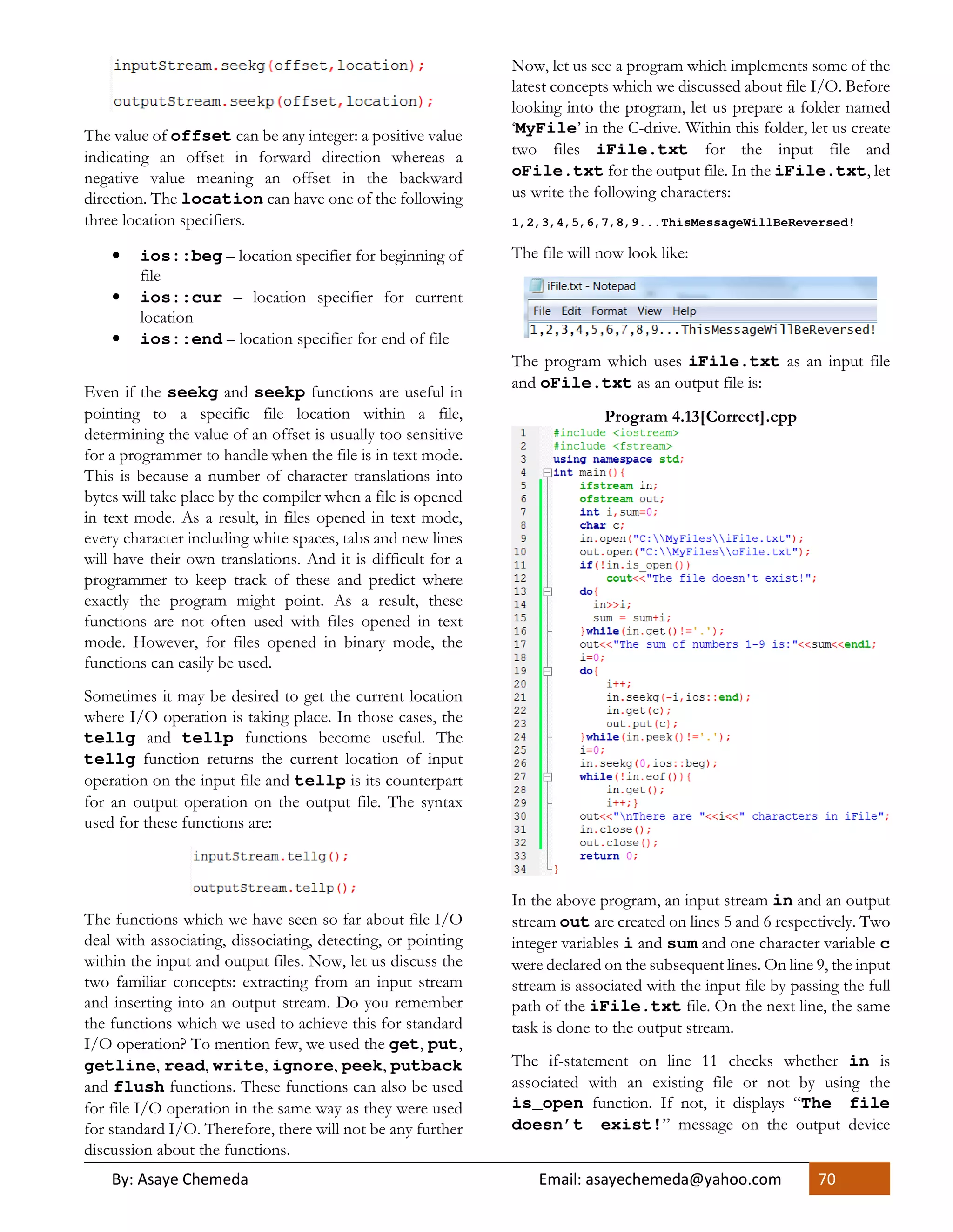 By: Asaye Chemeda Email: asayechemeda@yahoo.com 70
The value of offset can be any integer: a positive value
indicating an offset in forward direction whereas a
negative value meaning an offset in the backward
direction. The location can have one of the following
three location specifiers.
• ios::beg – location specifier for beginning of
file
• ios::cur – location specifier for current
location
• ios::end – location specifier for end of file
Even if the seekg and seekp functions are useful in
pointing to a specific file location within a file,
determining the value of an offset is usually too sensitive
for a programmer to handle when the file is in text mode.
This is because a number of character translations into
bytes will take place by the compiler when a file is opened
in text mode. As a result, in files opened in text mode,
every character including white spaces, tabs and new lines
will have their own translations. And it is difficult for a
programmer to keep track of these and predict where
exactly the program might point. As a result, these
functions are not often used with files opened in text
mode. However, for files opened in binary mode, the
functions can easily be used.
Sometimes it may be desired to get the current location
where I/O operation is taking place. In those cases, the
tellg and tellp functions become useful. The
tellg function returns the current location of input
operation on the input file and tellp is its counterpart
for an output operation on the output file. The syntax
used for these functions are:
The functions which we have seen so far about file I/O
deal with associating, dissociating, detecting, or pointing
within the input and output files. Now, let us discuss the
two familiar concepts: extracting from an input stream
and inserting into an output stream. Do you remember
the functions which we used to achieve this for standard
I/O operation? To mention few, we used the get, put,
getline, read, write, ignore, peek, putback
and flush functions. These functions can also be used
for file I/O operation in the same way as they were used
for standard I/O. Therefore, there will not be any further
discussion about the functions.
Now, let us see a program which implements some of the
latest concepts which we discussed about file I/O. Before
looking into the program, let us prepare a folder named
‘MyFile’ in the C-drive. Within this folder, let us create
two files iFile.txt for the input file and
oFile.txt for the output file. In the iFile.txt, let
us write the following characters:
1,2,3,4,5,6,7,8,9...ThisMessageWillBeReversed!
The file will now look like:
The program which uses iFile.txt as an input file
and oFile.txt as an output file is:
Program 4.13[Correct].cpp
In the above program, an input stream in and an output
stream out are created on lines 5 and 6 respectively. Two
integer variables i and sum and one character variable c
were declared on the subsequent lines. On line 9, the input
stream is associated with the input file by passing the full
path of the iFile.txt file. On the next line, the same
task is done to the output stream.
The if-statement on line 11 checks whether in is
associated with an existing file or not by using the
is_open function. If not, it displays “The file
doesn’t exist!” message on the output device
 