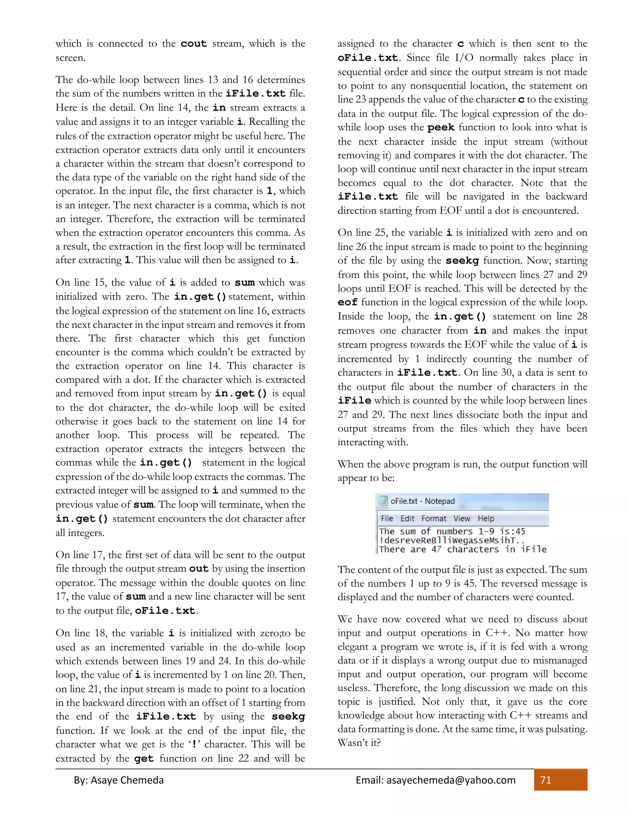 By: Asaye Chemeda Email: asayechemeda@yahoo.com 71
which is connected to the cout stream, which is the
screen.
The do-while loop between lines 13 and 16 determines
the sum of the numbers written in the iFile.txt file.
Here is the detail. On line 14, the in stream extracts a
value and assigns it to an integer variable i. Recalling the
rules of the extraction operator might be useful here. The
extraction operator extracts data only until it encounters
a character within the stream that doesn’t correspond to
the data type of the variable on the right hand side of the
operator. In the input file, the first character is 1, which
is an integer. The next character is a comma, which is not
an integer. Therefore, the extraction will be terminated
when the extraction operator encounters this comma. As
a result, the extraction in the first loop will be terminated
after extracting 1. This value will then be assigned to i.
On line 15, the value of i is added to sum which was
initialized with zero. The in.get()statement, within
the logical expression of the statement on line 16, extracts
the next character in the input stream and removes it from
there. The first character which this get function
encounter is the comma which couldn’t be extracted by
the extraction operator on line 14. This character is
compared with a dot. If the character which is extracted
and removed from input stream by in.get() is equal
to the dot character, the do-while loop will be exited
otherwise it goes back to the statement on line 14 for
another loop. This process will be repeated. The
extraction operator extracts the integers between the
commas while the in.get() statement in the logical
expression of the do-while loop extracts the commas. The
extracted integer will be assigned to i and summed to the
previous value of sum. The loop will terminate, when the
in.get() statement encounters the dot character after
all integers.
On line 17, the first set of data will be sent to the output
file through the output stream out by using the insertion
operator. The message within the double quotes on line
17, the value of sum and a new line character will be sent
to the output file, oFile.txt.
On line 18, the variable i is initialized with zero;to be
used as an incremented variable in the do-while loop
which extends between lines 19 and 24. In this do-while
loop, the value of i is incremented by 1 on line 20. Then,
on line 21, the input stream is made to point to a location
in the backward direction with an offset of 1 starting from
the end of the iFile.txt by using the seekg
function. If we look at the end of the input file, the
character what we get is the ‘!’ character. This will be
extracted by the get function on line 22 and will be
assigned to the character c which is then sent to the
oFile.txt. Since file I/O normally takes place in
sequential order and since the output stream is not made
to point to any nonsquential location, the statement on
line 23 appends the value of the character c to the existing
data in the output file. The logical expression of the do-
while loop uses the peek function to look into what is
the next character inside the input stream (without
removing it) and compares it with the dot character. The
loop will continue until next character in the input stream
becomes equal to the dot character. Note that the
iFile.txt file will be navigated in the backward
direction starting from EOF until a dot is encountered.
On line 25, the variable i is initialized with zero and on
line 26 the input stream is made to point to the beginning
of the file by using the seekg function. Now, starting
from this point, the while loop between lines 27 and 29
loops until EOF is reached. This will be detected by the
eof function in the logical expression of the while loop.
Inside the loop, the in.get() statement on line 28
removes one character from in and makes the input
stream progress towards the EOF while the value of i is
incremented by 1 indirectly counting the number of
characters in iFile.txt. On line 30, a data is sent to
the output file about the number of characters in the
iFile which is counted by the while loop between lines
27 and 29. The next lines dissociate both the input and
output streams from the files which they have been
interacting with.
When the above program is run, the output function will
appear to be:
The content of the output file is just as expected. The sum
of the numbers 1 up to 9 is 45. The reversed message is
displayed and the number of characters were counted.
We have now covered what we need to discuss about
input and output operations in C++. No matter how
elegant a program we wrote is, if it is fed with a wrong
data or if it displays a wrong output due to mismanaged
input and output operation, our program will become
useless. Therefore, the long discussion we made on this
topic is justified. Not only that, it gave us the core
knowledge about how interacting with C++ streams and
data formatting is done. At the same time, it was pulsating.
Wasn’t it?
 