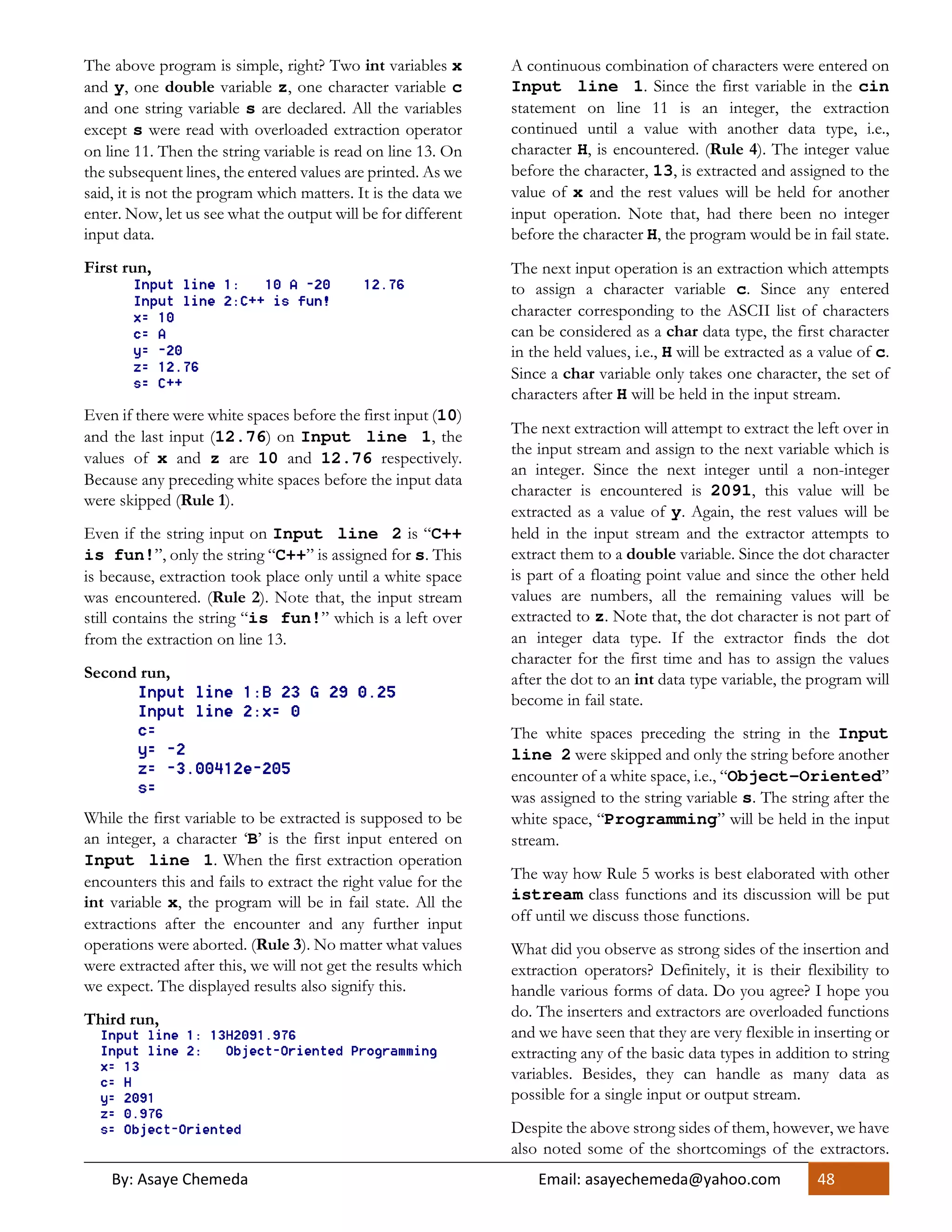 By: Asaye Chemeda Email: asayechemeda@yahoo.com 48
The above program is simple, right? Two int variables x
and y, one double variable z, one character variable c
and one string variable s are declared. All the variables
except s were read with overloaded extraction operator
on line 11. Then the string variable is read on line 13. On
the subsequent lines, the entered values are printed. As we
said, it is not the program which matters. It is the data we
enter. Now, let us see what the output will be for different
input data.
First run,
Even if there were white spaces before the first input (10)
and the last input (12.76) on Input line 1, the
values of x and z are 10 and 12.76 respectively.
Because any preceding white spaces before the input data
were skipped (Rule 1).
Even if the string input on Input line 2 is “C++
is fun!”, only the string “C++” is assigned for s. This
is because, extraction took place only until a white space
was encountered. (Rule 2). Note that, the input stream
still contains the string “is fun!” which is a left over
from the extraction on line 13.
Second run,
While the first variable to be extracted is supposed to be
an integer, a character ‘B’ is the first input entered on
Input line 1. When the first extraction operation
encounters this and fails to extract the right value for the
int variable x, the program will be in fail state. All the
extractions after the encounter and any further input
operations were aborted. (Rule 3). No matter what values
were extracted after this, we will not get the results which
we expect. The displayed results also signify this.
Third run,
A continuous combination of characters were entered on
Input line 1. Since the first variable in the cin
statement on line 11 is an integer, the extraction
continued until a value with another data type, i.e.,
character H, is encountered. (Rule 4). The integer value
before the character, 13, is extracted and assigned to the
value of x and the rest values will be held for another
input operation. Note that, had there been no integer
before the character H, the program would be in fail state.
The next input operation is an extraction which attempts
to assign a character variable c. Since any entered
character corresponding to the ASCII list of characters
can be considered as a char data type, the first character
in the held values, i.e., H will be extracted as a value of c.
Since a char variable only takes one character, the set of
characters after H will be held in the input stream.
The next extraction will attempt to extract the left over in
the input stream and assign to the next variable which is
an integer. Since the next integer until a non-integer
character is encountered is 2091, this value will be
extracted as a value of y. Again, the rest values will be
held in the input stream and the extractor attempts to
extract them to a double variable. Since the dot character
is part of a floating point value and since the other held
values are numbers, all the remaining values will be
extracted to z. Note that, the dot character is not part of
an integer data type. If the extractor finds the dot
character for the first time and has to assign the values
after the dot to an int data type variable, the program will
become in fail state.
The white spaces preceding the string in the Input
line 2 were skipped and only the string before another
encounter of a white space, i.e., “Object-Oriented”
was assigned to the string variable s. The string after the
white space, “Programming” will be held in the input
stream.
The way how Rule 5 works is best elaborated with other
istream class functions and its discussion will be put
off until we discuss those functions.
What did you observe as strong sides of the insertion and
extraction operators? Definitely, it is their flexibility to
handle various forms of data. Do you agree? I hope you
do. The inserters and extractors are overloaded functions
and we have seen that they are very flexible in inserting or
extracting any of the basic data types in addition to string
variables. Besides, they can handle as many data as
possible for a single input or output stream.
Despite the above strong sides of them, however, we have
also noted some of the shortcomings of the extractors.
 