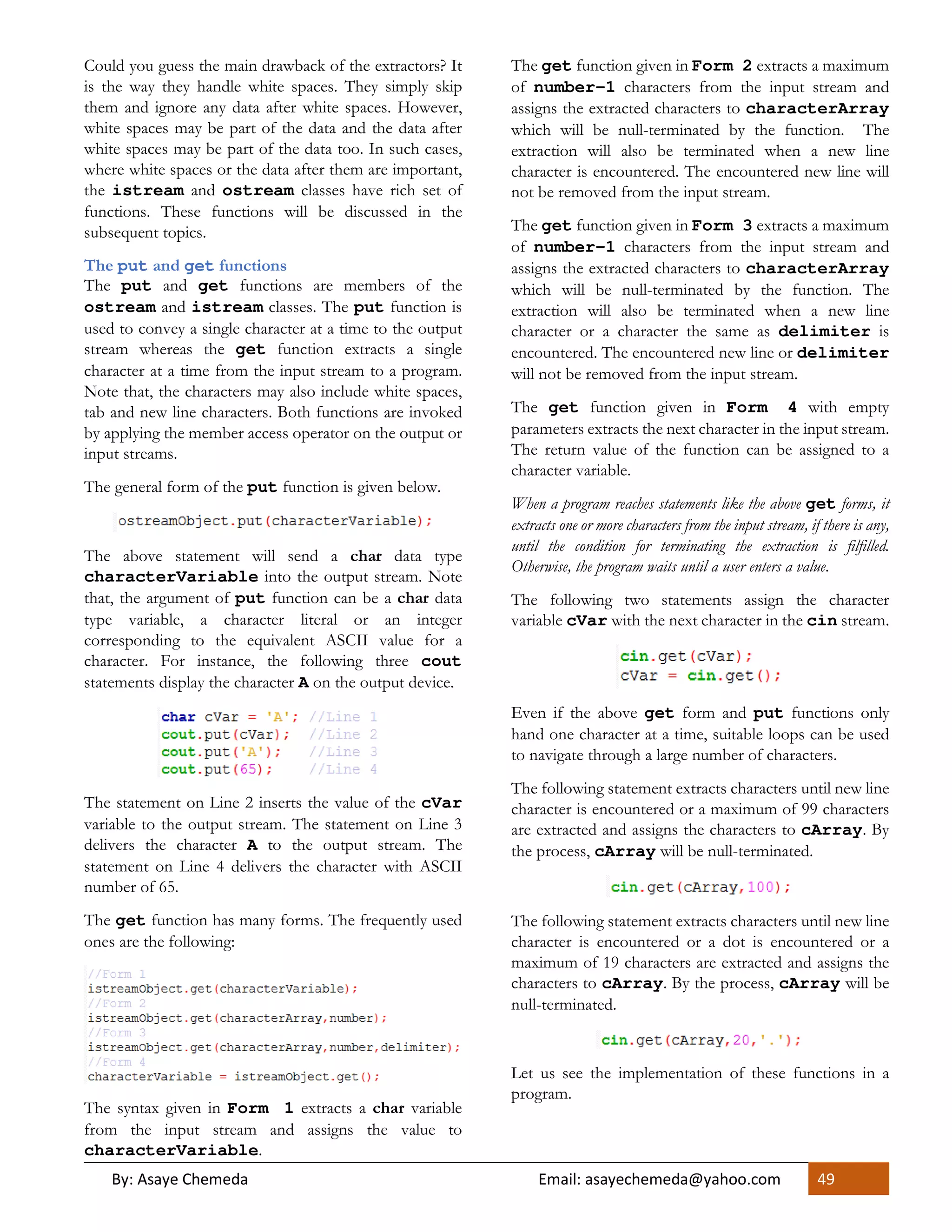 By: Asaye Chemeda Email: asayechemeda@yahoo.com 49
Could you guess the main drawback of the extractors? It
is the way they handle white spaces. They simply skip
them and ignore any data after white spaces. However,
white spaces may be part of the data and the data after
white spaces may be part of the data too. In such cases,
where white spaces or the data after them are important,
the istream and ostream classes have rich set of
functions. These functions will be discussed in the
subsequent topics.
The put and get functions
The put and get functions are members of the
ostream and istream classes. The put function is
used to convey a single character at a time to the output
stream whereas the get function extracts a single
character at a time from the input stream to a program.
Note that, the characters may also include white spaces,
tab and new line characters. Both functions are invoked
by applying the member access operator on the output or
input streams.
The general form of the put function is given below.
The above statement will send a char data type
characterVariable into the output stream. Note
that, the argument of put function can be a char data
type variable, a character literal or an integer
corresponding to the equivalent ASCII value for a
character. For instance, the following three cout
statements display the character A on the output device.
The statement on Line 2 inserts the value of the cVar
variable to the output stream. The statement on Line 3
delivers the character A to the output stream. The
statement on Line 4 delivers the character with ASCII
number of 65.
The get function has many forms. The frequently used
ones are the following:
The syntax given in Form 1 extracts a char variable
from the input stream and assigns the value to
characterVariable.
The get function given in Form 2 extracts a maximum
of number-1 characters from the input stream and
assigns the extracted characters to characterArray
which will be null-terminated by the function. The
extraction will also be terminated when a new line
character is encountered. The encountered new line will
not be removed from the input stream.
The get function given in Form 3 extracts a maximum
of number-1 characters from the input stream and
assigns the extracted characters to characterArray
which will be null-terminated by the function. The
extraction will also be terminated when a new line
character or a character the same as delimiter is
encountered. The encountered new line or delimiter
will not be removed from the input stream.
The get function given in Form 4 with empty
parameters extracts the next character in the input stream.
The return value of the function can be assigned to a
character variable.
When a program reaches statements like the above get forms, it
extracts one or more characters from the input stream, if there is any,
until the condition for terminating the extraction is filfilled.
Otherwise, the program waits until a user enters a value.
The following two statements assign the character
variable cVar with the next character in the cin stream.
Even if the above get form and put functions only
hand one character at a time, suitable loops can be used
to navigate through a large number of characters.
The following statement extracts characters until new line
character is encountered or a maximum of 99 characters
are extracted and assigns the characters to cArray. By
the process, cArray will be null-terminated.
The following statement extracts characters until new line
character is encountered or a dot is encountered or a
maximum of 19 characters are extracted and assigns the
characters to cArray. By the process, cArray will be
null-terminated.
Let us see the implementation of these functions in a
program.
 