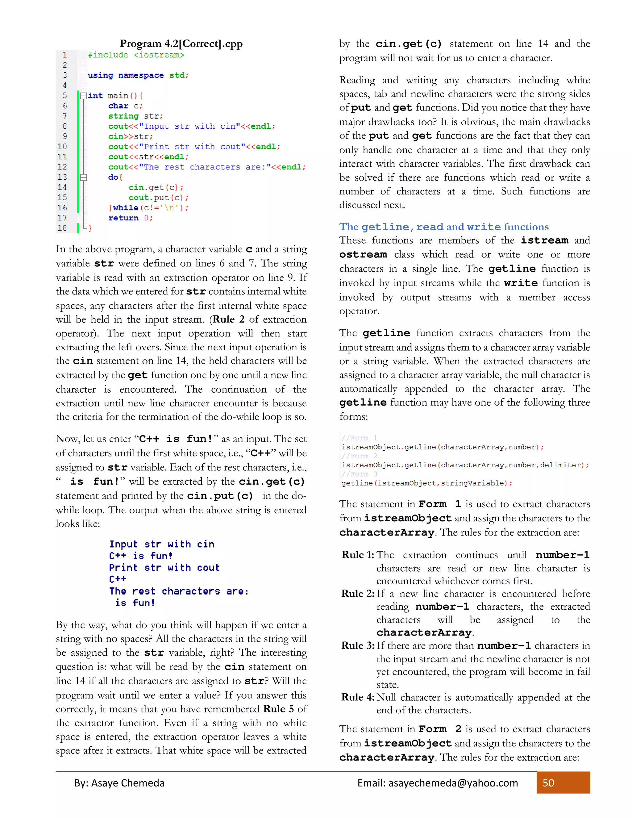 By: Asaye Chemeda Email: asayechemeda@yahoo.com 50
Program 4.2[Correct].cpp
In the above program, a character variable c and a string
variable str were defined on lines 6 and 7. The string
variable is read with an extraction operator on line 9. If
the data which we entered for str contains internal white
spaces, any characters after the first internal white space
will be held in the input stream. (Rule 2 of extraction
operator). The next input operation will then start
extracting the left overs. Since the next input operation is
the cin statement on line 14, the held characters will be
extracted by the get function one by one until a new line
character is encountered. The continuation of the
extraction until new line character encounter is because
the criteria for the termination of the do-while loop is so.
Now, let us enter “C++ is fun!” as an input. The set
of characters until the first white space, i.e., “C++” will be
assigned to str variable. Each of the rest characters, i.e.,
“ is fun!” will be extracted by the cin.get(c)
statement and printed by the cin.put(c) in the do-
while loop. The output when the above string is entered
looks like:
By the way, what do you think will happen if we enter a
string with no spaces? All the characters in the string will
be assigned to the str variable, right? The interesting
question is: what will be read by the cin statement on
line 14 if all the characters are assigned to str? Will the
program wait until we enter a value? If you answer this
correctly, it means that you have remembered Rule 5 of
the extractor function. Even if a string with no white
space is entered, the extraction operator leaves a white
space after it extracts. That white space will be extracted
by the cin.get(c) statement on line 14 and the
program will not wait for us to enter a character.
Reading and writing any characters including white
spaces, tab and newline characters were the strong sides
of put and get functions. Did you notice that they have
major drawbacks too? It is obvious, the main drawbacks
of the put and get functions are the fact that they can
only handle one character at a time and that they only
interact with character variables. The first drawback can
be solved if there are functions which read or write a
number of characters at a time. Such functions are
discussed next.
The getline,read and write functions
These functions are members of the istream and
ostream class which read or write one or more
characters in a single line. The getline function is
invoked by input streams while the write function is
invoked by output streams with a member access
operator.
The getline function extracts characters from the
input stream and assigns them to a character array variable
or a string variable. When the extracted characters are
assigned to a character array variable, the null character is
automatically appended to the character array. The
getline function may have one of the following three
forms:
The statement in Form 1 is used to extract characters
from istreamObject and assign the characters to the
characterArray. The rules for the extraction are:
Rule 1: The extraction continues until number-1
characters are read or new line character is
encountered whichever comes first.
Rule 2: If a new line character is encountered before
reading number-1 characters, the extracted
characters will be assigned to the
characterArray.
Rule 3: If there are more than number-1 characters in
the input stream and the newline character is not
yet encountered, the program will become in fail
state.
Rule 4: Null character is automatically appended at the
end of the characters.
The statement in Form 2 is used to extract characters
from istreamObject and assign the characters to the
characterArray. The rules for the extraction are:
 