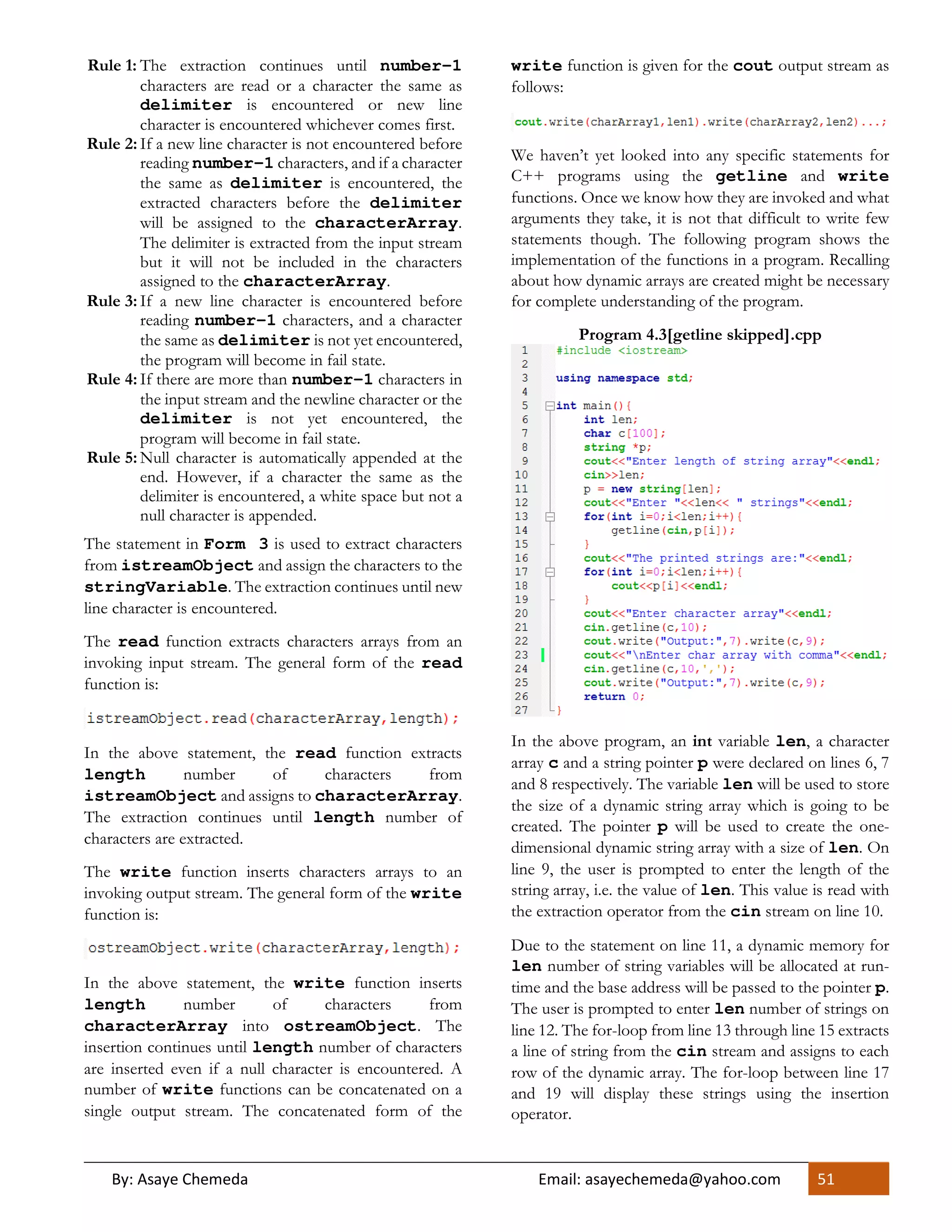 By: Asaye Chemeda Email: asayechemeda@yahoo.com 51
Rule 1: The extraction continues until number-1
characters are read or a character the same as
delimiter is encountered or new line
character is encountered whichever comes first.
Rule 2: If a new line character is not encountered before
reading number-1 characters, and if a character
the same as delimiter is encountered, the
extracted characters before the delimiter
will be assigned to the characterArray.
The delimiter is extracted from the input stream
but it will not be included in the characters
assigned to the characterArray.
Rule 3: If a new line character is encountered before
reading number-1 characters, and a character
the same as delimiter is not yet encountered,
the program will become in fail state.
Rule 4: If there are more than number-1 characters in
the input stream and the newline character or the
delimiter is not yet encountered, the
program will become in fail state.
Rule 5: Null character is automatically appended at the
end. However, if a character the same as the
delimiter is encountered, a white space but not a
null character is appended.
The statement in Form 3 is used to extract characters
from istreamObject and assign the characters to the
stringVariable. The extraction continues until new
line character is encountered.
The read function extracts characters arrays from an
invoking input stream. The general form of the read
function is:
In the above statement, the read function extracts
length number of characters from
istreamObject and assigns to characterArray.
The extraction continues until length number of
characters are extracted.
The write function inserts characters arrays to an
invoking output stream. The general form of the write
function is:
In the above statement, the write function inserts
length number of characters from
characterArray into ostreamObject. The
insertion continues until length number of characters
are inserted even if a null character is encountered. A
number of write functions can be concatenated on a
single output stream. The concatenated form of the
write function is given for the cout output stream as
follows:
We haven’t yet looked into any specific statements for
C++ programs using the getline and write
functions. Once we know how they are invoked and what
arguments they take, it is not that difficult to write few
statements though. The following program shows the
implementation of the functions in a program. Recalling
about how dynamic arrays are created might be necessary
for complete understanding of the program.
Program 4.3[getline skipped].cpp
In the above program, an int variable len, a character
array c and a string pointer p were declared on lines 6, 7
and 8 respectively. The variable len will be used to store
the size of a dynamic string array which is going to be
created. The pointer p will be used to create the one-
dimensional dynamic string array with a size of len. On
line 9, the user is prompted to enter the length of the
string array, i.e. the value of len. This value is read with
the extraction operator from the cin stream on line 10.
Due to the statement on line 11, a dynamic memory for
len number of string variables will be allocated at run-
time and the base address will be passed to the pointer p.
The user is prompted to enter len number of strings on
line 12. The for-loop from line 13 through line 15 extracts
a line of string from the cin stream and assigns to each
row of the dynamic array. The for-loop between line 17
and 19 will display these strings using the insertion
operator.
 