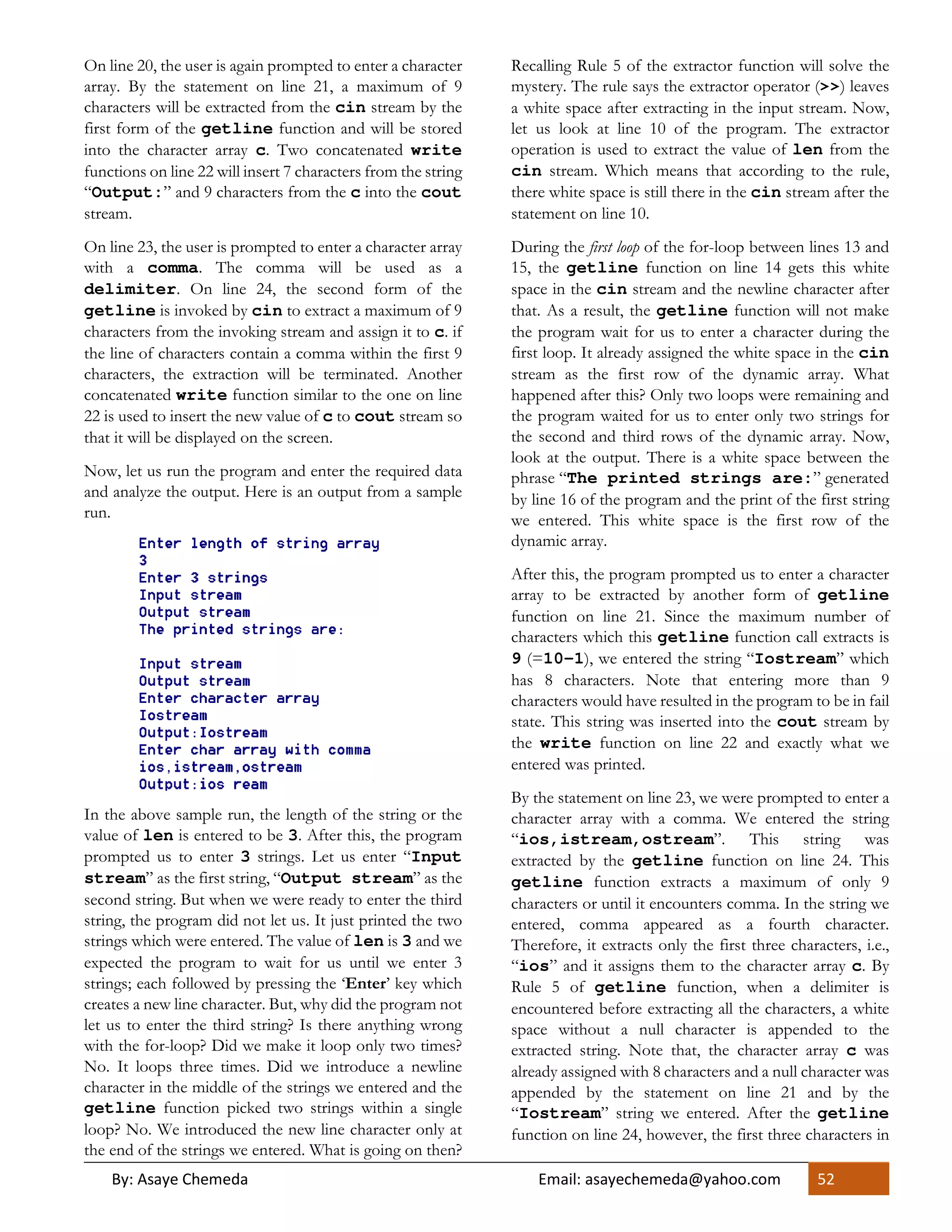 By: Asaye Chemeda Email: asayechemeda@yahoo.com 52
On line 20, the user is again prompted to enter a character
array. By the statement on line 21, a maximum of 9
characters will be extracted from the cin stream by the
first form of the getline function and will be stored
into the character array c. Two concatenated write
functions on line 22 will insert 7 characters from the string
“Output:” and 9 characters from the c into the cout
stream.
On line 23, the user is prompted to enter a character array
with a comma. The comma will be used as a
delimiter. On line 24, the second form of the
getline is invoked by cin to extract a maximum of 9
characters from the invoking stream and assign it to c. if
the line of characters contain a comma within the first 9
characters, the extraction will be terminated. Another
concatenated write function similar to the one on line
22 is used to insert the new value of c to cout stream so
that it will be displayed on the screen.
Now, let us run the program and enter the required data
and analyze the output. Here is an output from a sample
run.
In the above sample run, the length of the string or the
value of len is entered to be 3. After this, the program
prompted us to enter 3 strings. Let us enter “Input
stream” as the first string, “Output stream” as the
second string. But when we were ready to enter the third
string, the program did not let us. It just printed the two
strings which were entered. The value of len is 3 and we
expected the program to wait for us until we enter 3
strings; each followed by pressing the ‘Enter’ key which
creates a new line character. But, why did the program not
let us to enter the third string? Is there anything wrong
with the for-loop? Did we make it loop only two times?
No. It loops three times. Did we introduce a newline
character in the middle of the strings we entered and the
getline function picked two strings within a single
loop? No. We introduced the new line character only at
the end of the strings we entered. What is going on then?
Recalling Rule 5 of the extractor function will solve the
mystery. The rule says the extractor operator (>>) leaves
a white space after extracting in the input stream. Now,
let us look at line 10 of the program. The extractor
operation is used to extract the value of len from the
cin stream. Which means that according to the rule,
there white space is still there in the cin stream after the
statement on line 10.
During the first loop of the for-loop between lines 13 and
15, the getline function on line 14 gets this white
space in the cin stream and the newline character after
that. As a result, the getline function will not make
the program wait for us to enter a character during the
first loop. It already assigned the white space in the cin
stream as the first row of the dynamic array. What
happened after this? Only two loops were remaining and
the program waited for us to enter only two strings for
the second and third rows of the dynamic array. Now,
look at the output. There is a white space between the
phrase “The printed strings are:” generated
by line 16 of the program and the print of the first string
we entered. This white space is the first row of the
dynamic array.
After this, the program prompted us to enter a character
array to be extracted by another form of getline
function on line 21. Since the maximum number of
characters which this getline function call extracts is
9 (=10-1), we entered the string “Iostream” which
has 8 characters. Note that entering more than 9
characters would have resulted in the program to be in fail
state. This string was inserted into the cout stream by
the write function on line 22 and exactly what we
entered was printed.
By the statement on line 23, we were prompted to enter a
character array with a comma. We entered the string
“ios,istream,ostream”. This string was
extracted by the getline function on line 24. This
getline function extracts a maximum of only 9
characters or until it encounters comma. In the string we
entered, comma appeared as a fourth character.
Therefore, it extracts only the first three characters, i.e.,
“ios” and it assigns them to the character array c. By
Rule 5 of getline function, when a delimiter is
encountered before extracting all the characters, a white
space without a null character is appended to the
extracted string. Note that, the character array c was
already assigned with 8 characters and a null character was
appended by the statement on line 21 and by the
“Iostream” string we entered. After the getline
function on line 24, however, the first three characters in
 