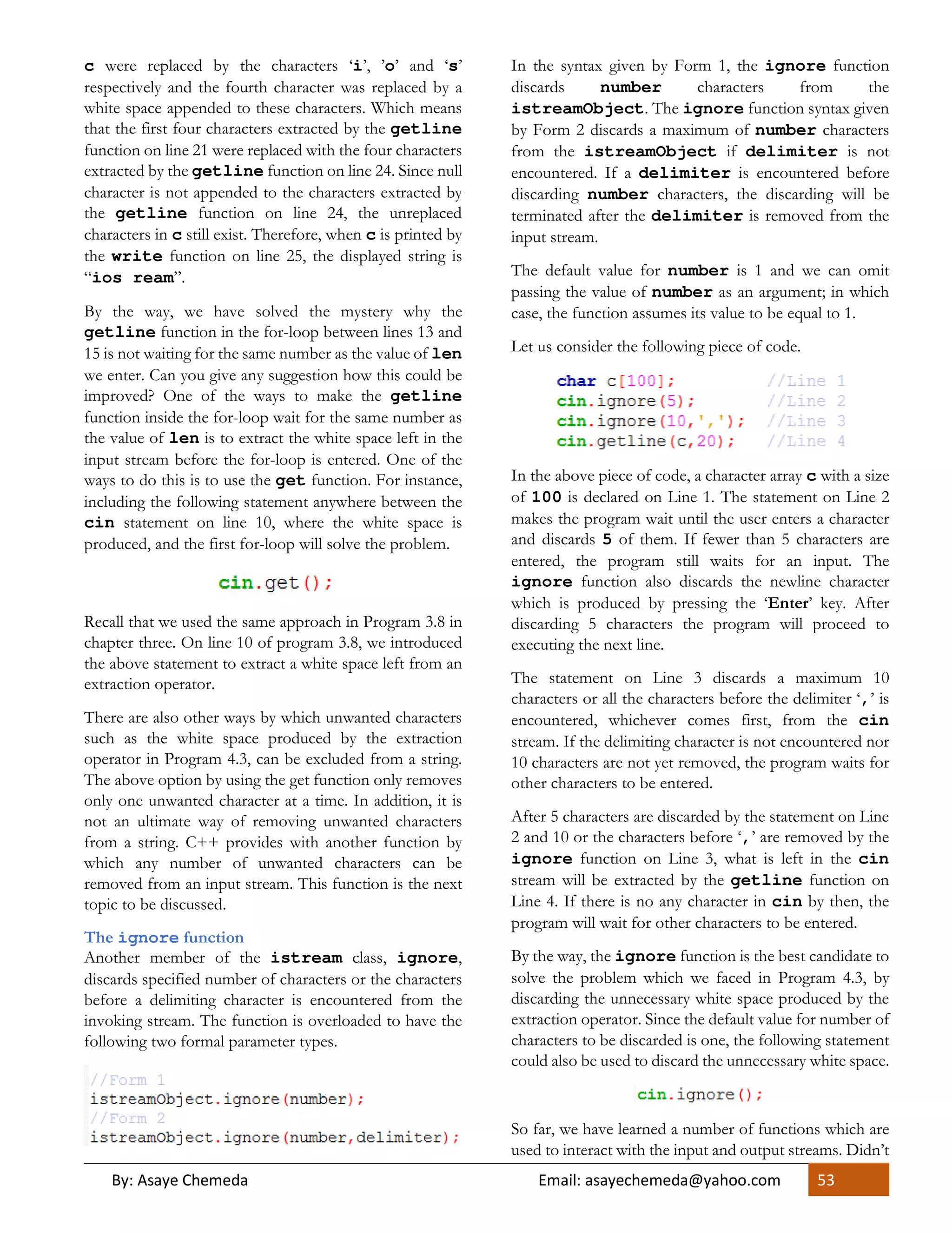 By: Asaye Chemeda Email: asayechemeda@yahoo.com 53
c were replaced by the characters ‘i’, ’o’ and ‘s’
respectively and the fourth character was replaced by a
white space appended to these characters. Which means
that the first four characters extracted by the getline
function on line 21 were replaced with the four characters
extracted by the getline function on line 24. Since null
character is not appended to the characters extracted by
the getline function on line 24, the unreplaced
characters in c still exist. Therefore, when c is printed by
the write function on line 25, the displayed string is
“ios ream”.
By the way, we have solved the mystery why the
getline function in the for-loop between lines 13 and
15 is not waiting for the same number as the value of len
we enter. Can you give any suggestion how this could be
improved? One of the ways to make the getline
function inside the for-loop wait for the same number as
the value of len is to extract the white space left in the
input stream before the for-loop is entered. One of the
ways to do this is to use the get function. For instance,
including the following statement anywhere between the
cin statement on line 10, where the white space is
produced, and the first for-loop will solve the problem.
Recall that we used the same approach in Program 3.8 in
chapter three. On line 10 of program 3.8, we introduced
the above statement to extract a white space left from an
extraction operator.
There are also other ways by which unwanted characters
such as the white space produced by the extraction
operator in Program 4.3, can be excluded from a string.
The above option by using the get function only removes
only one unwanted character at a time. In addition, it is
not an ultimate way of removing unwanted characters
from a string. C++ provides with another function by
which any number of unwanted characters can be
removed from an input stream. This function is the next
topic to be discussed.
The ignore function
Another member of the istream class, ignore,
discards specified number of characters or the characters
before a delimiting character is encountered from the
invoking stream. The function is overloaded to have the
following two formal parameter types.
In the syntax given by Form 1, the ignore function
discards number characters from the
istreamObject. The ignore function syntax given
by Form 2 discards a maximum of number characters
from the istreamObject if delimiter is not
encountered. If a delimiter is encountered before
discarding number characters, the discarding will be
terminated after the delimiter is removed from the
input stream.
The default value for number is 1 and we can omit
passing the value of number as an argument; in which
case, the function assumes its value to be equal to 1.
Let us consider the following piece of code.
In the above piece of code, a character array c with a size
of 100 is declared on Line 1. The statement on Line 2
makes the program wait until the user enters a character
and discards 5 of them. If fewer than 5 characters are
entered, the program still waits for an input. The
ignore function also discards the newline character
which is produced by pressing the ‘Enter’ key. After
discarding 5 characters the program will proceed to
executing the next line.
The statement on Line 3 discards a maximum 10
characters or all the characters before the delimiter ‘,’ is
encountered, whichever comes first, from the cin
stream. If the delimiting character is not encountered nor
10 characters are not yet removed, the program waits for
other characters to be entered.
After 5 characters are discarded by the statement on Line
2 and 10 or the characters before ‘,’ are removed by the
ignore function on Line 3, what is left in the cin
stream will be extracted by the getline function on
Line 4. If there is no any character in cin by then, the
program will wait for other characters to be entered.
By the way, the ignore function is the best candidate to
solve the problem which we faced in Program 4.3, by
discarding the unnecessary white space produced by the
extraction operator. Since the default value for number of
characters to be discarded is one, the following statement
could also be used to discard the unnecessary white space.
So far, we have learned a number of functions which are
used to interact with the input and output streams. Didn’t
 