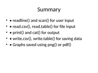 Summary
• • readline() and scan() for user input
• • read.csv(), read.table() for file input
• • print() and cat() for output
• • write.csv(), write.table() for saving data
• • Graphs saved using png() or pdf()
 