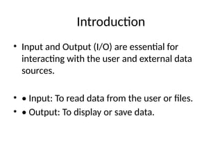 Introduction
• Input and Output (I/O) are essential for
interacting with the user and external data
sources.
• • Input: To read data from the user or files.
• • Output: To display or save data.
 