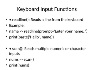 Keyboard Input Functions
• • readline(): Reads a line from the keyboard
• Example:
• name <- readline(prompt='Enter your name: ')
• print(paste('Hello', name))
• • scan(): Reads multiple numeric or character
inputs
• nums <- scan()
• print(nums)
 