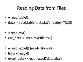 Reading Data from Files
• • read.table():
• data <- read.table('data.txt', header=TRUE)
• • read.csv():
• csv_data <- read.csv('file.csv')
• • read_excel() (readxl library):
• library(readxl)
• excel_data <- read_excel('data.xlsx')
 