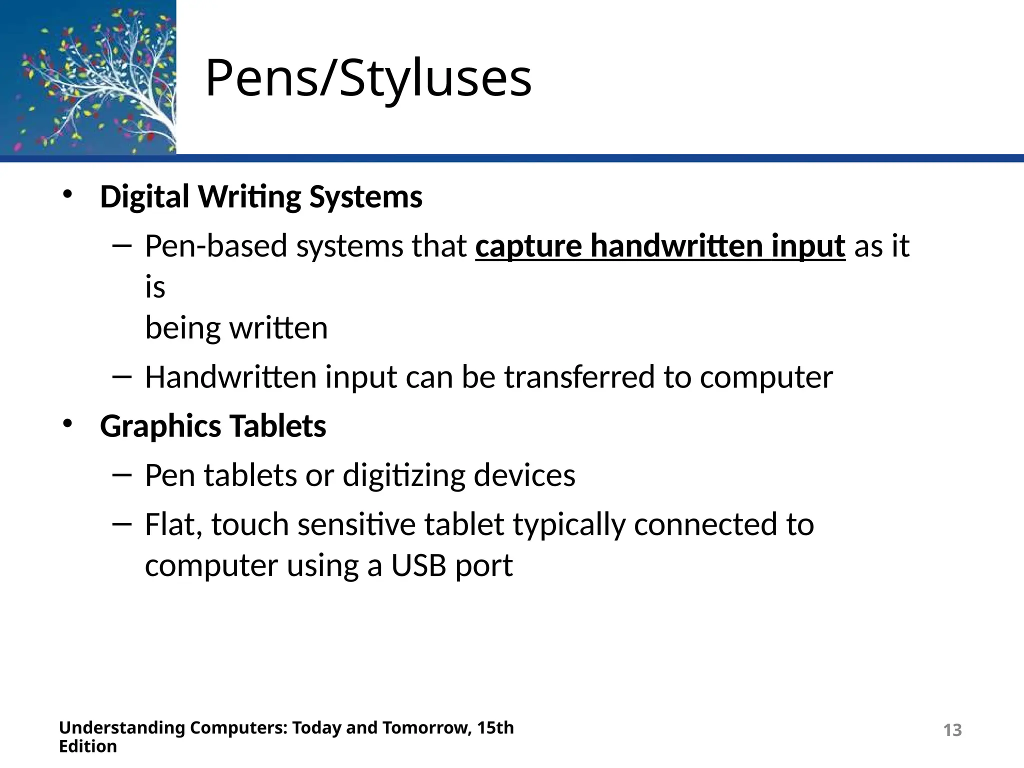 Pens/Styluses
Understanding Computers: Today and Tomorrow, 15th
Edition
13
• Digital Writing Systems
– Pen-based systems that capture handwritten input as it
is
being written
– Handwritten input can be transferred to computer
• Graphics Tablets
– Pen tablets or digitizing devices
– Flat, touch sensitive tablet typically connected to
computer using a USB port
 