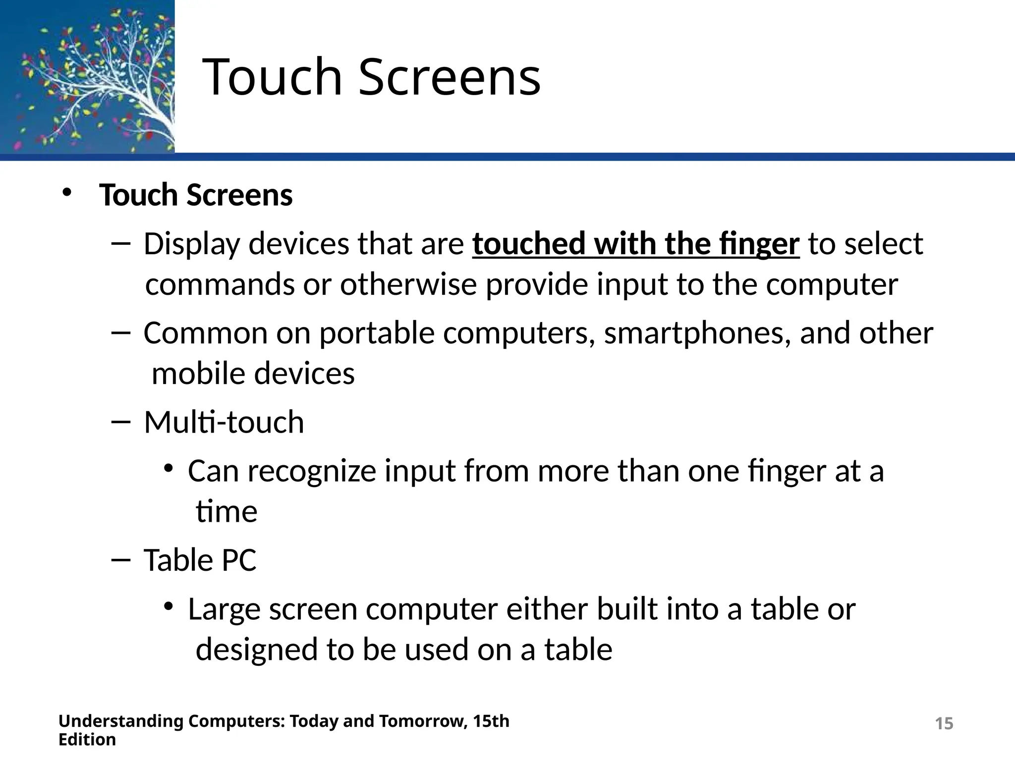 Touch Screens
Understanding Computers: Today and Tomorrow, 15th
Edition
15
• Touch Screens
– Display devices that are touched with the finger to select
commands or otherwise provide input to the computer
– Common on portable computers, smartphones, and other
mobile devices
– Multi-touch
• Can recognize input from more than one finger at a
time
– Table PC
• Large screen computer either built into a table or
designed to be used on a table
 