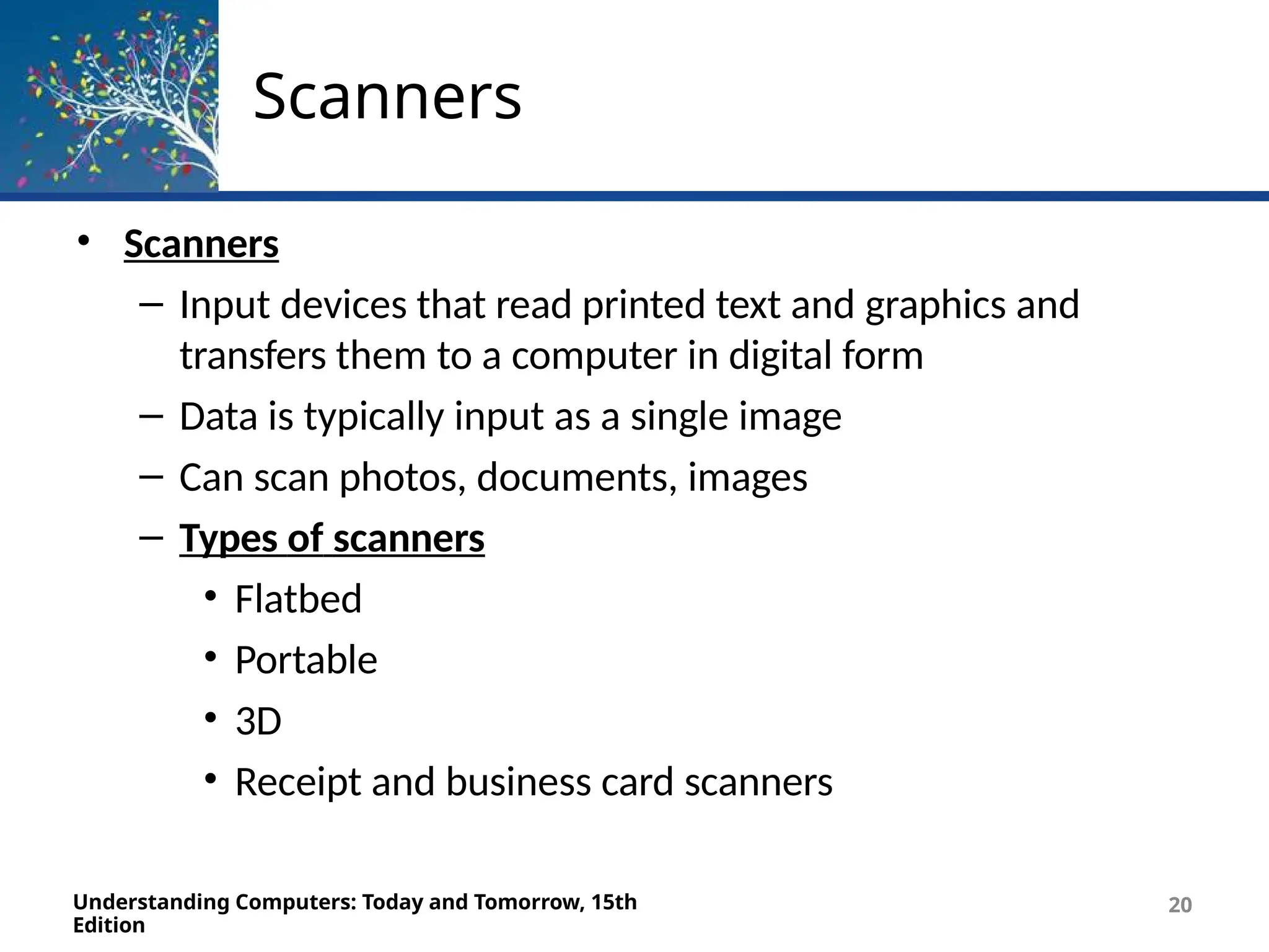 Scanners
Understanding Computers: Today and Tomorrow, 15th
Edition
20
• Scanners
– Input devices that read printed text and graphics and
transfers them to a computer in digital form
– Data is typically input as a single image
– Can scan photos, documents, images
– Types of scanners
• Flatbed
• Portable
• 3D
• Receipt and business card scanners
 