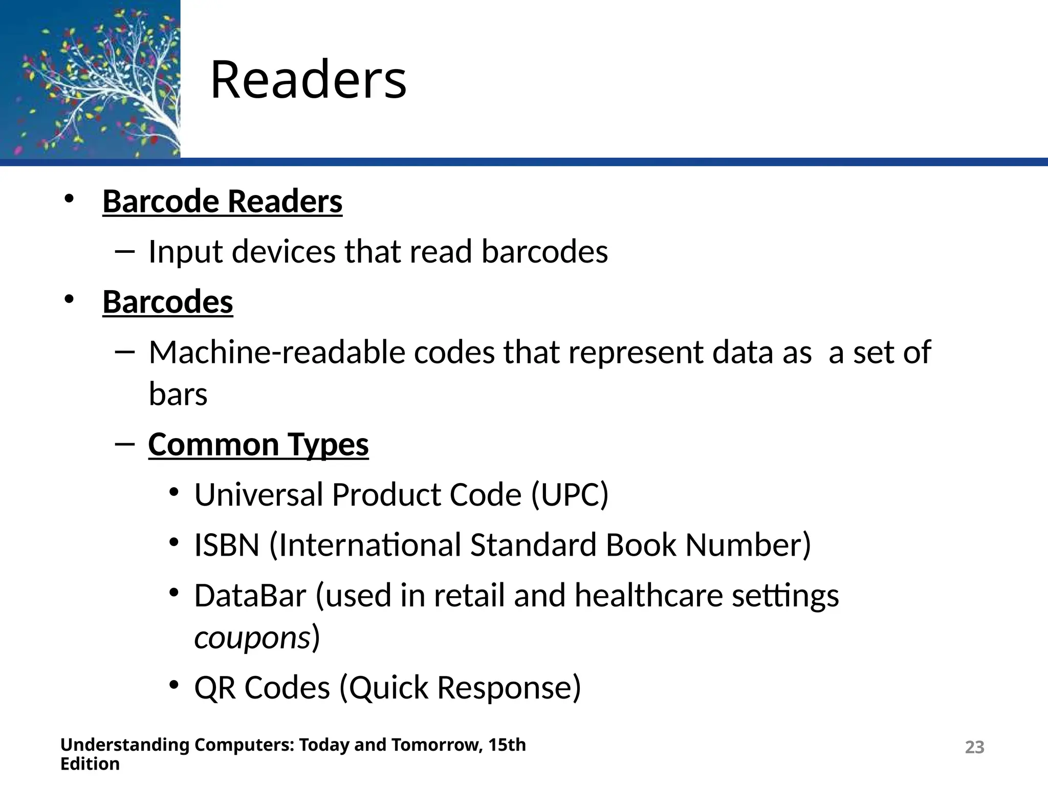 Readers
Understanding Computers: Today and Tomorrow, 15th
Edition
23
• Barcode Readers
– Input devices that read barcodes
• Barcodes
– Machine-readable codes that represent data as a set of
bars
– Common Types
• Universal Product Code (UPC)
• ISBN (International Standard Book Number)
• DataBar (used in retail and healthcare settings
coupons)
• QR Codes (Quick Response)
 