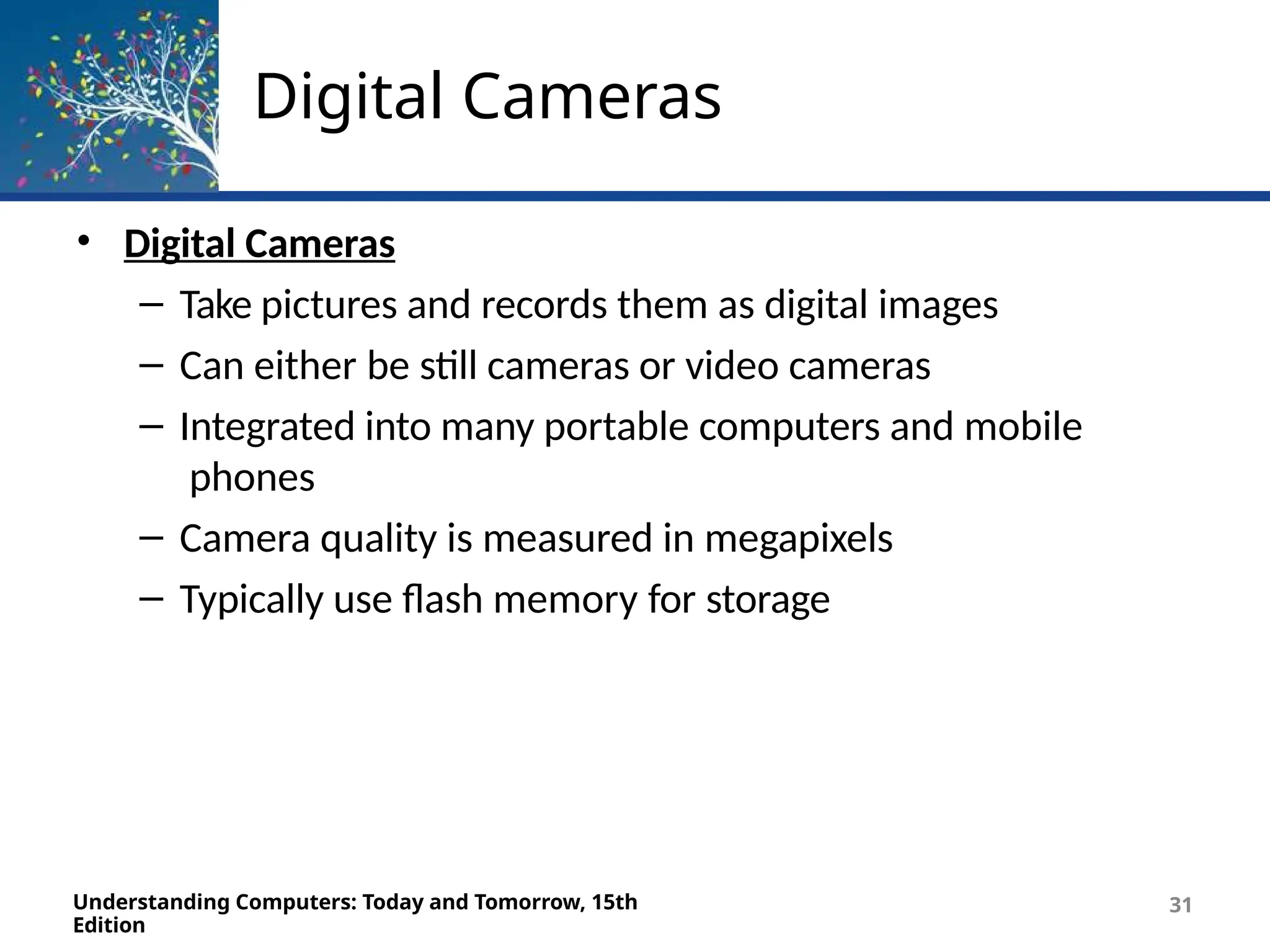 Digital Cameras
Understanding Computers: Today and Tomorrow, 15th
Edition
31
• Digital Cameras
– Take pictures and records them as digital images
– Can either be still cameras or video cameras
– Integrated into many portable computers and mobile
phones
– Camera quality is measured in megapixels
– Typically use flash memory for storage
 