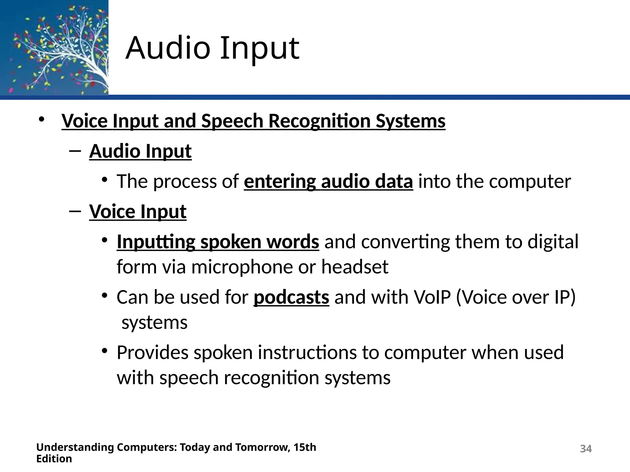 Audio Input
Understanding Computers: Today and Tomorrow, 15th
Edition
34
• Voice Input and Speech Recognition Systems
– Audio Input
• The process of entering audio data into the computer
– Voice Input
• Inputting spoken words and converting them to digital
form via microphone or headset
• Can be used for podcasts and with VoIP (Voice over IP)
systems
• Provides spoken instructions to computer when used
with speech recognition systems
 