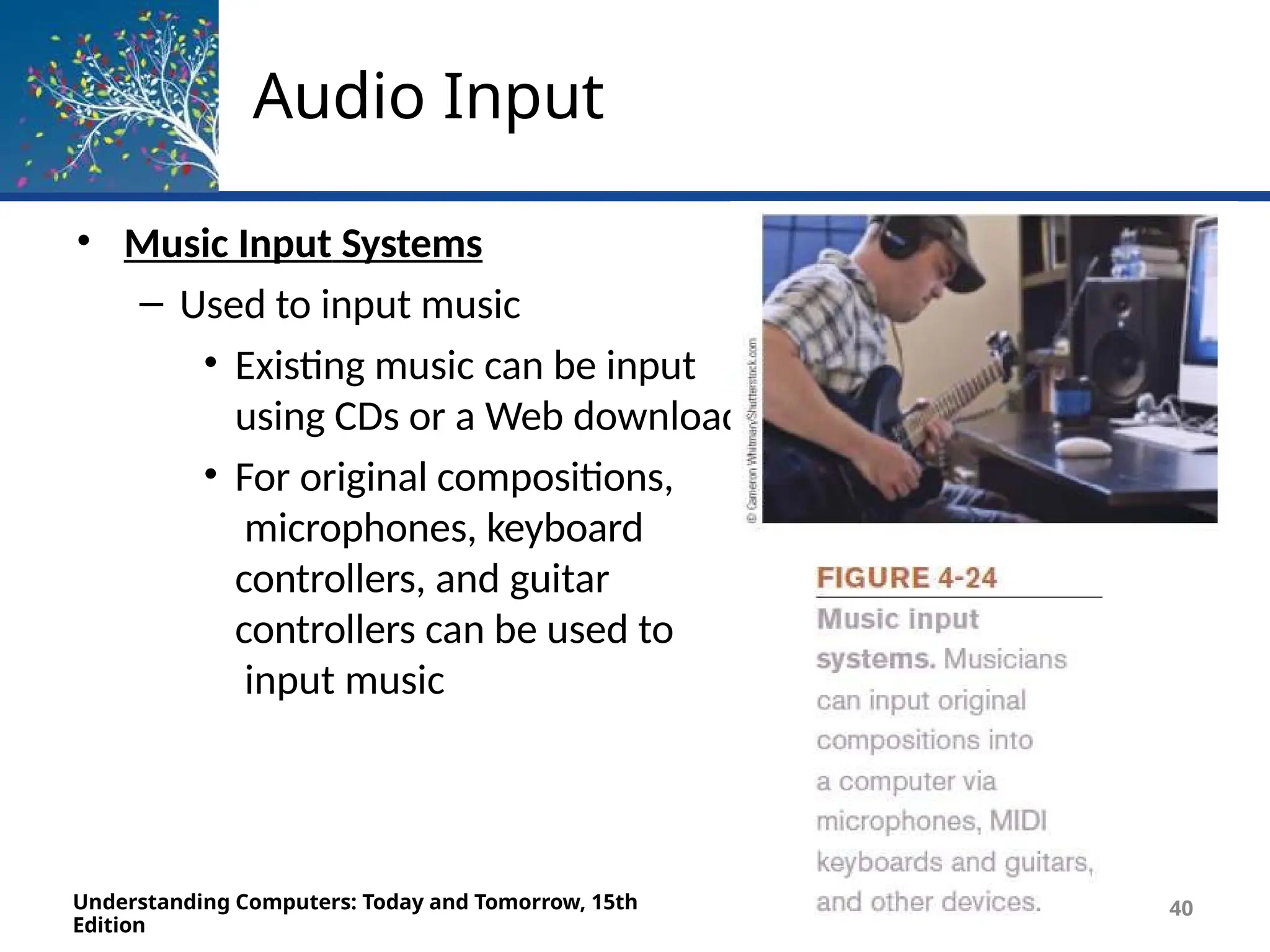 Audio Input
• Music Input Systems
– Used to input music
• Existing music can be input
using CDs or a Web download
• For original compositions,
microphones, keyboard
controllers, and guitar
controllers can be used to
input music
Understanding Computers: Today and Tomorrow, 15th
Edition
40
 