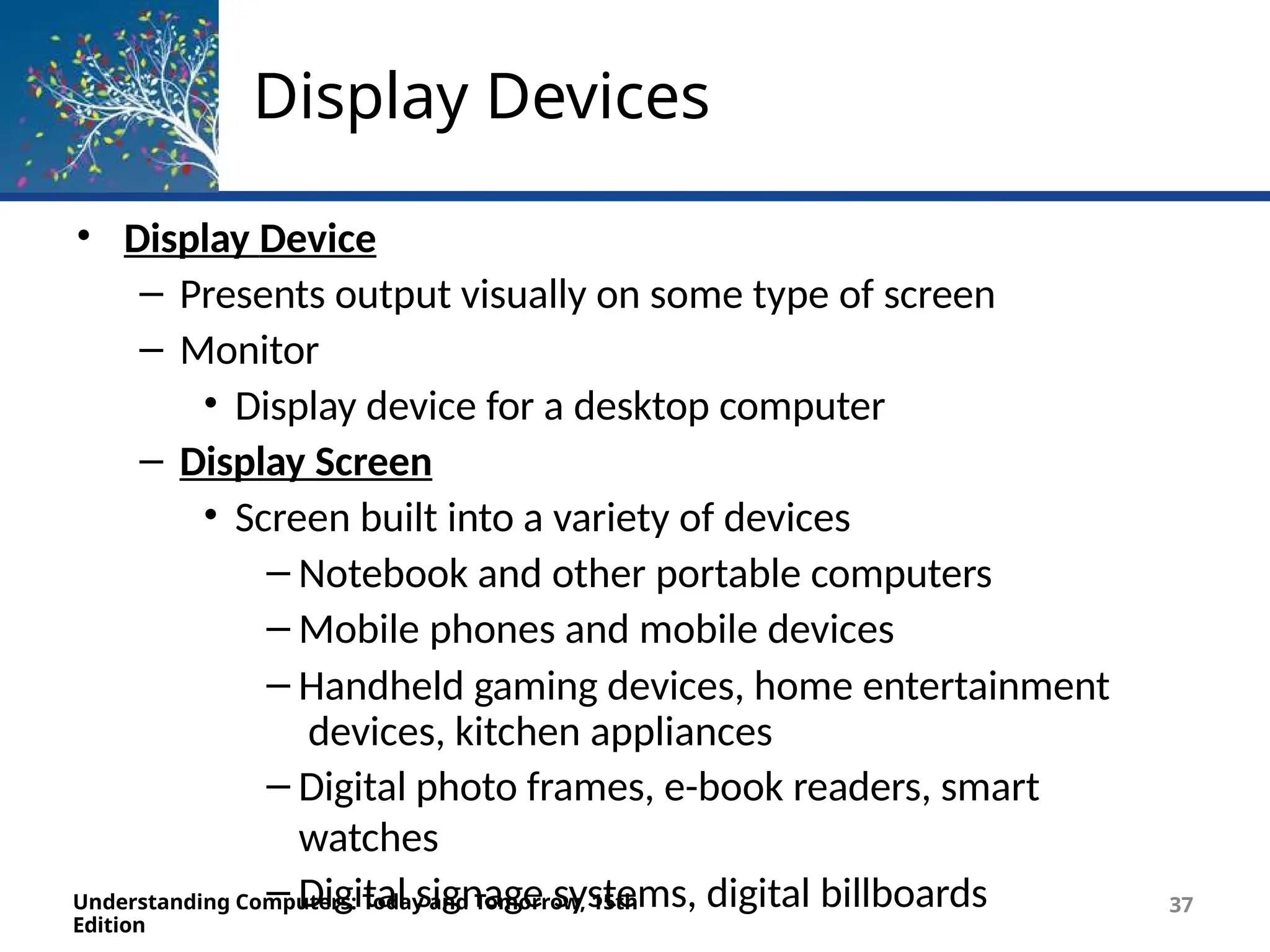 Display Devices
Understanding Computers: Today and Tomorrow, 15th
Edition
37
• Display Device
– Presents output visually on some type of screen
– Monitor
• Display device for a desktop computer
– Display Screen
• Screen built into a variety of devices
– Notebook and other portable computers
– Mobile phones and mobile devices
– Handheld gaming devices, home entertainment
devices, kitchen appliances
– Digital photo frames, e-book readers, smart
watches
– Digital signage systems, digital billboards
 