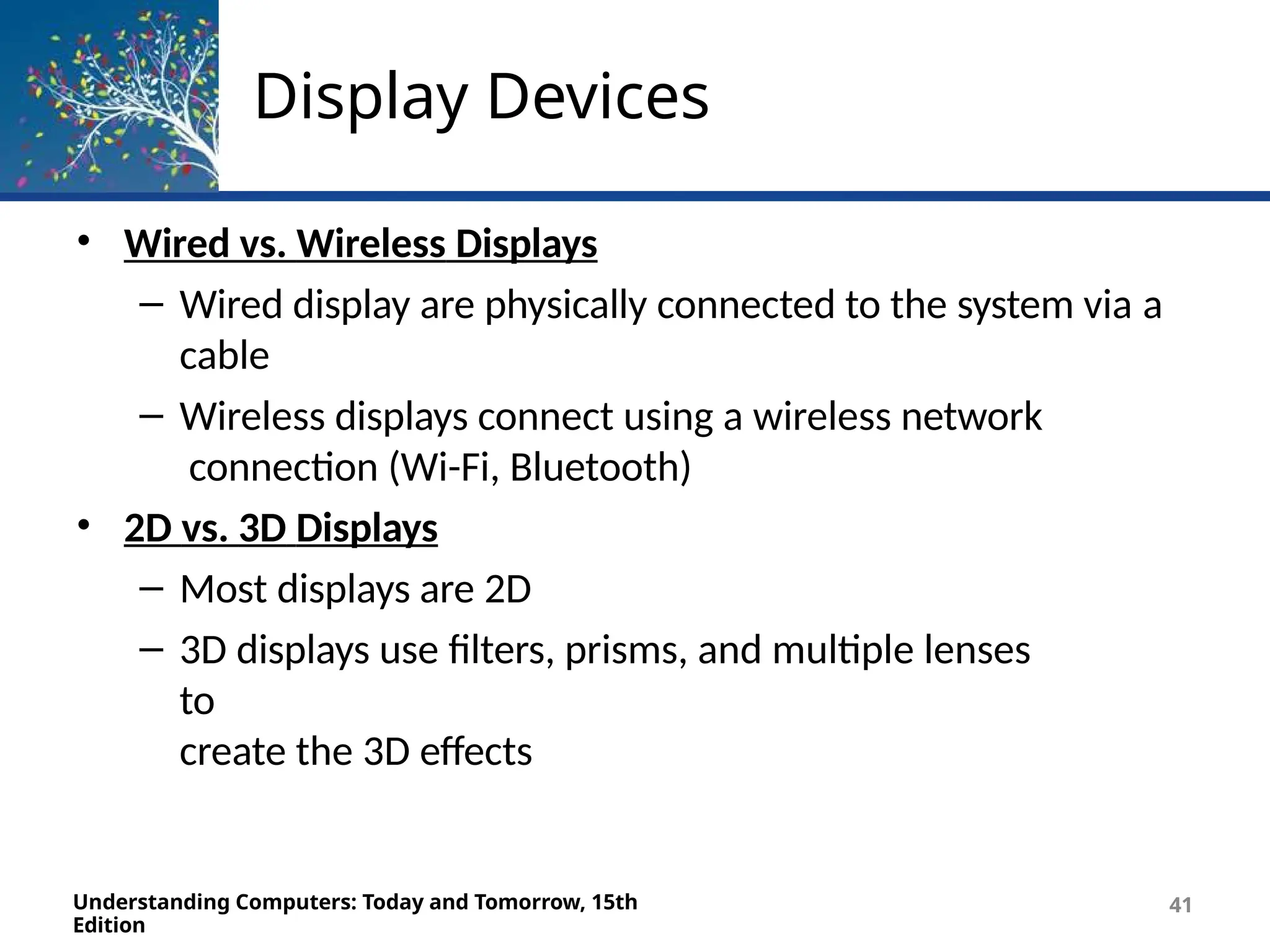 Display Devices
Understanding Computers: Today and Tomorrow, 15th
Edition
41
• Wired vs. Wireless Displays
– Wired display are physically connected to the system via a
cable
– Wireless displays connect using a wireless network
connection (Wi-Fi, Bluetooth)
• 2D vs. 3D Displays
– Most displays are 2D
– 3D displays use filters, prisms, and multiple lenses
to
create the 3D effects
 