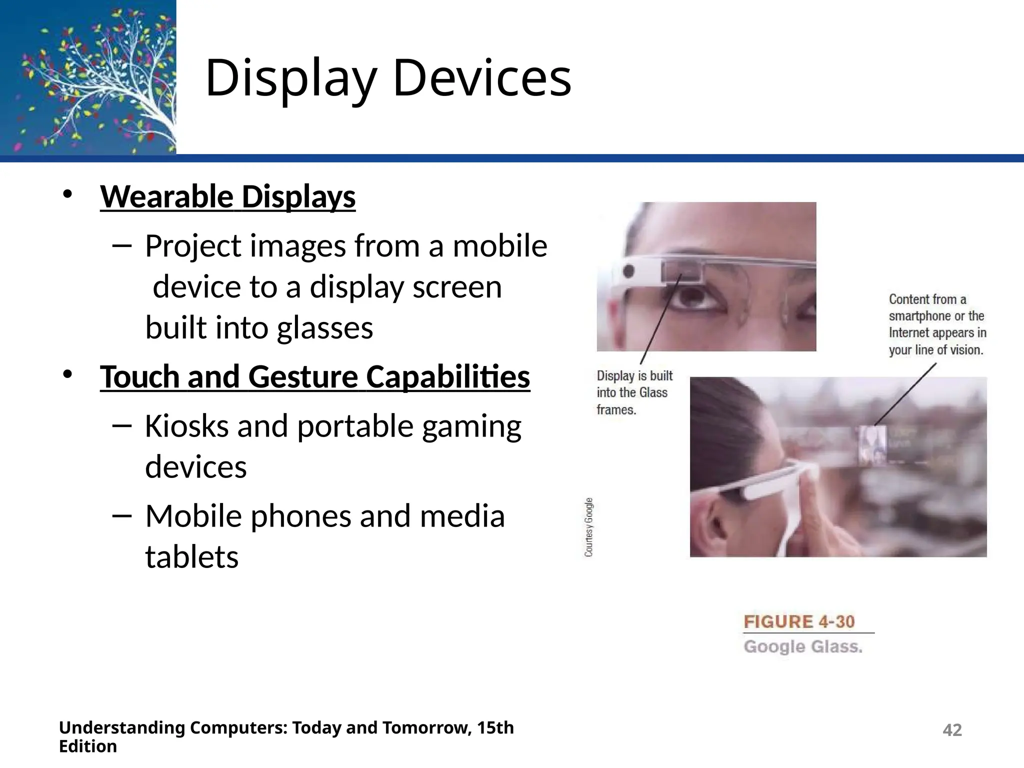 Display Devices
• Wearable Displays
– Project images from a mobile
device to a display screen
built into glasses
• Touch and Gesture Capabilities
– Kiosks and portable gaming
devices
– Mobile phones and media
tablets
Understanding Computers: Today and Tomorrow, 15th
Edition
42
 