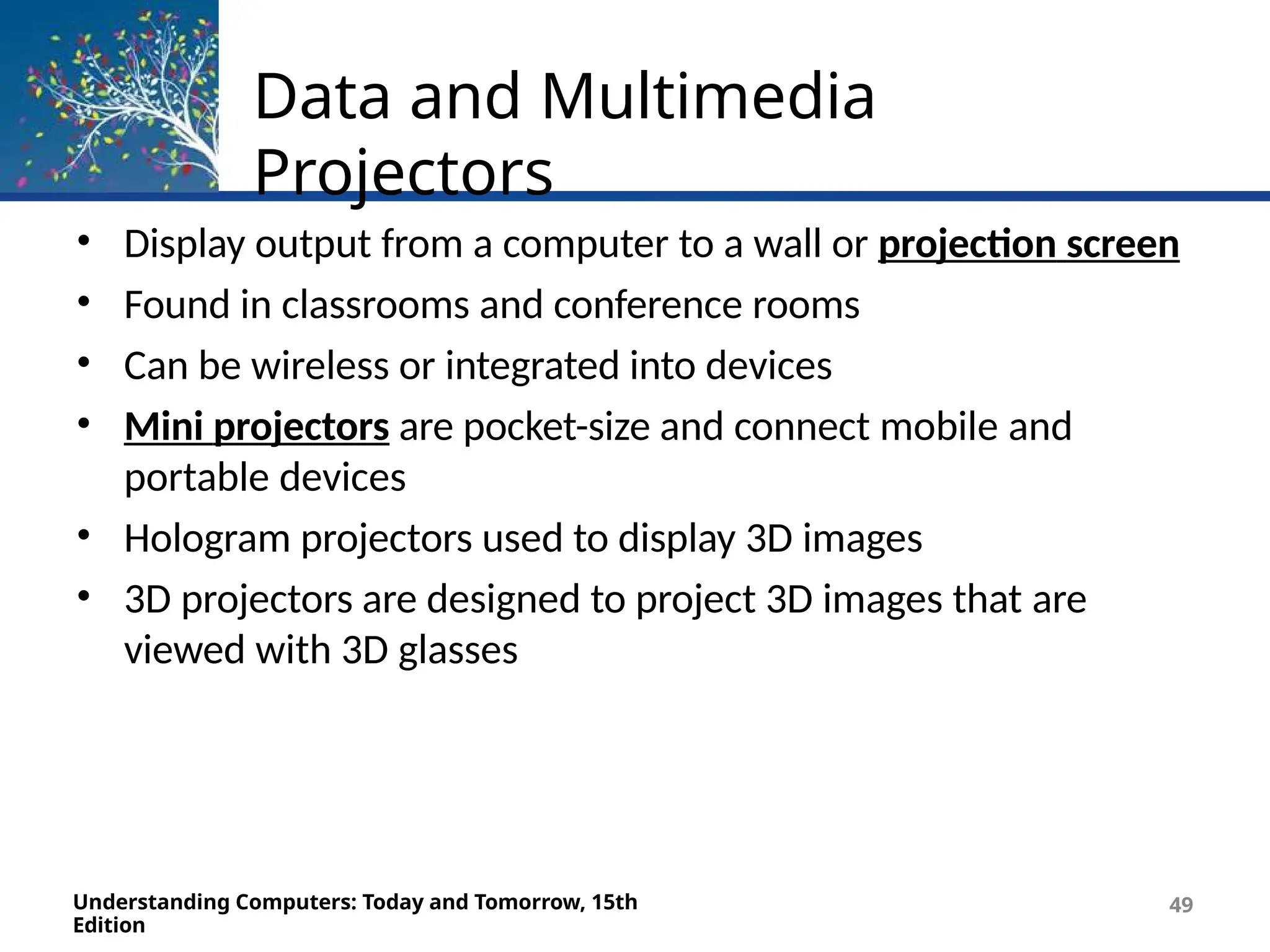 Data and Multimedia
Projectors
Understanding Computers: Today and Tomorrow, 15th
Edition
49
• Display output from a computer to a wall or projection screen
• Found in classrooms and conference rooms
• Can be wireless or integrated into devices
• Mini projectors are pocket-size and connect mobile and
portable devices
• Hologram projectors used to display 3D images
• 3D projectors are designed to project 3D images that are
viewed with 3D glasses
 