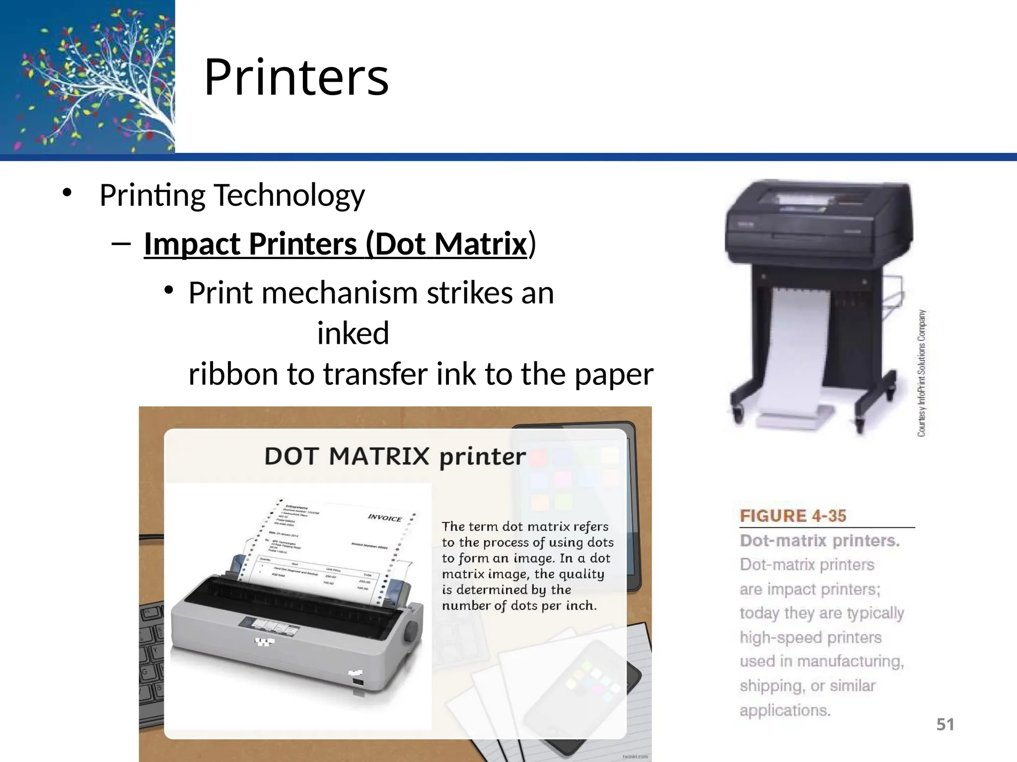Printers
• Printing Technology
– Impact Printers (Dot Matrix)
• Print mechanism strikes an
inked
ribbon to transfer ink to the paper
• Used to produce multipart forms
51
 