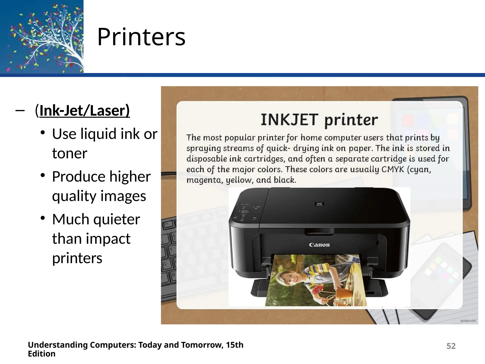 Printers
– (Ink-Jet/Laser)
• Use liquid ink or
toner
• Produce higher
quality images
• Much quieter
than impact
printers
Understanding Computers: Today and Tomorrow, 15th
Edition
52
 