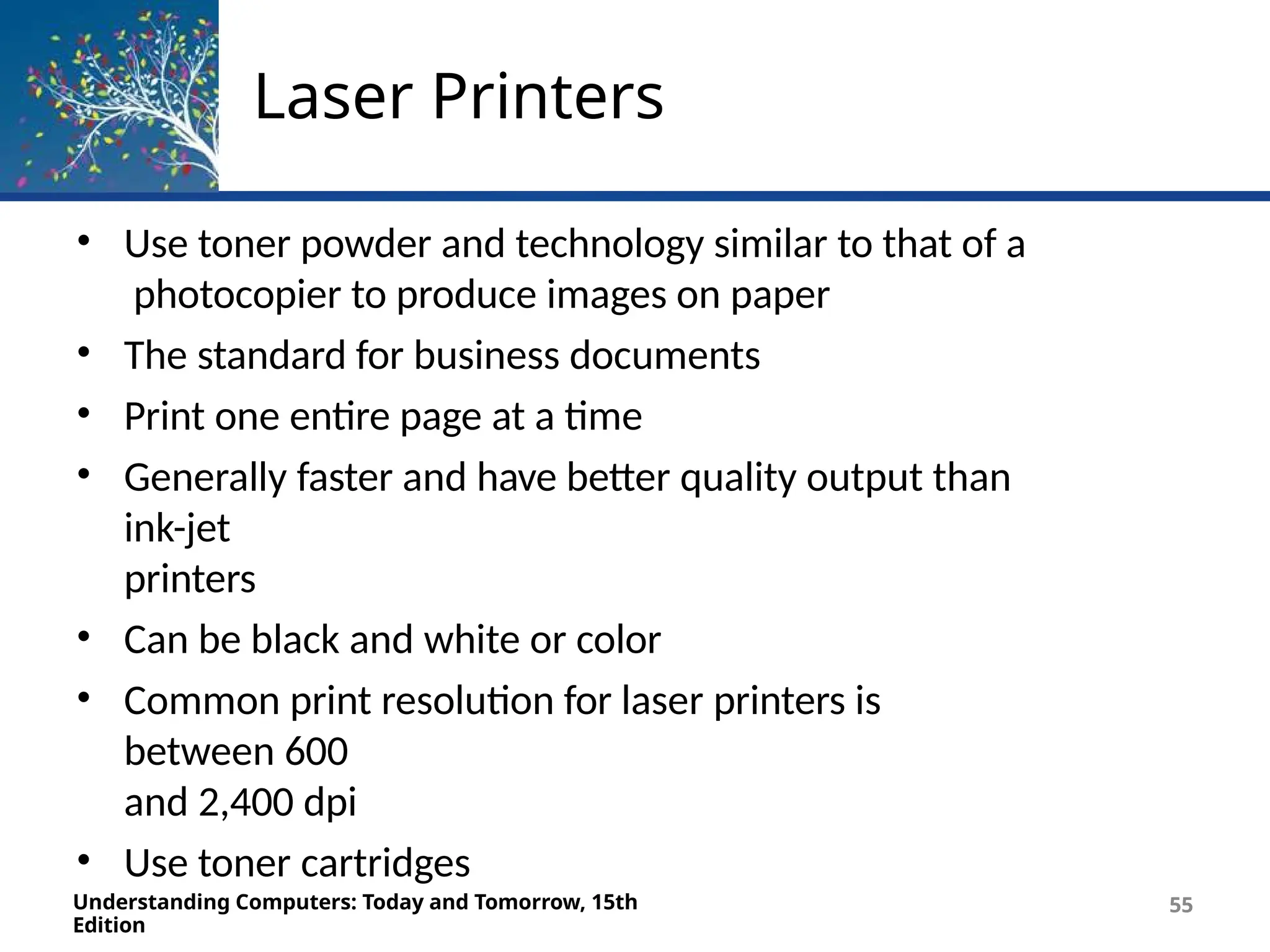 Laser Printers
Understanding Computers: Today and Tomorrow, 15th
Edition
55
• Use toner powder and technology similar to that of a
photocopier to produce images on paper
• The standard for business documents
• Print one entire page at a time
• Generally faster and have better quality output than
ink-jet
printers
• Can be black and white or color
• Common print resolution for laser printers is
between 600
and 2,400 dpi
• Use toner cartridges
 