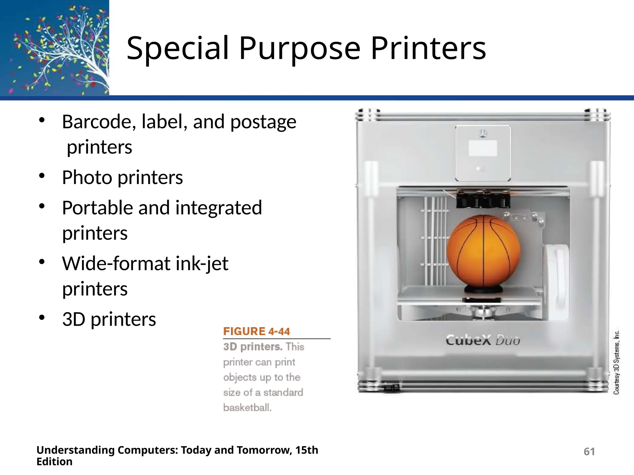 Special Purpose Printers
• Barcode, label, and postage
printers
• Photo printers
• Portable and integrated
printers
• Wide-format ink-jet
printers
• 3D printers
Understanding Computers: Today and Tomorrow, 15th
Edition
61
 