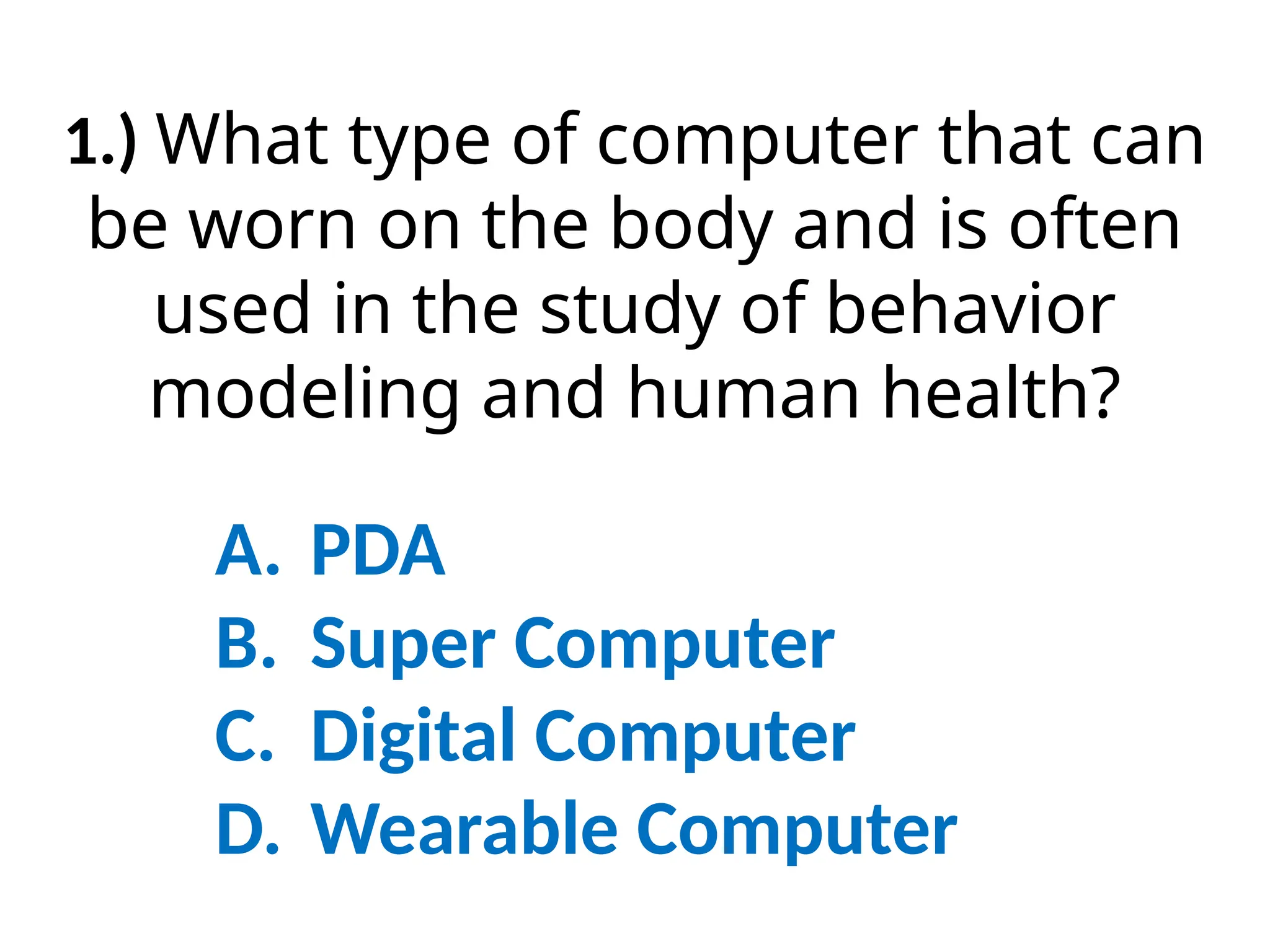 1.) What type of computer that can
be worn on the body and is often
used in the study of behavior
modeling and human health?
A. PDA
B. Super Computer
C. Digital Computer
D. Wearable Computer
 