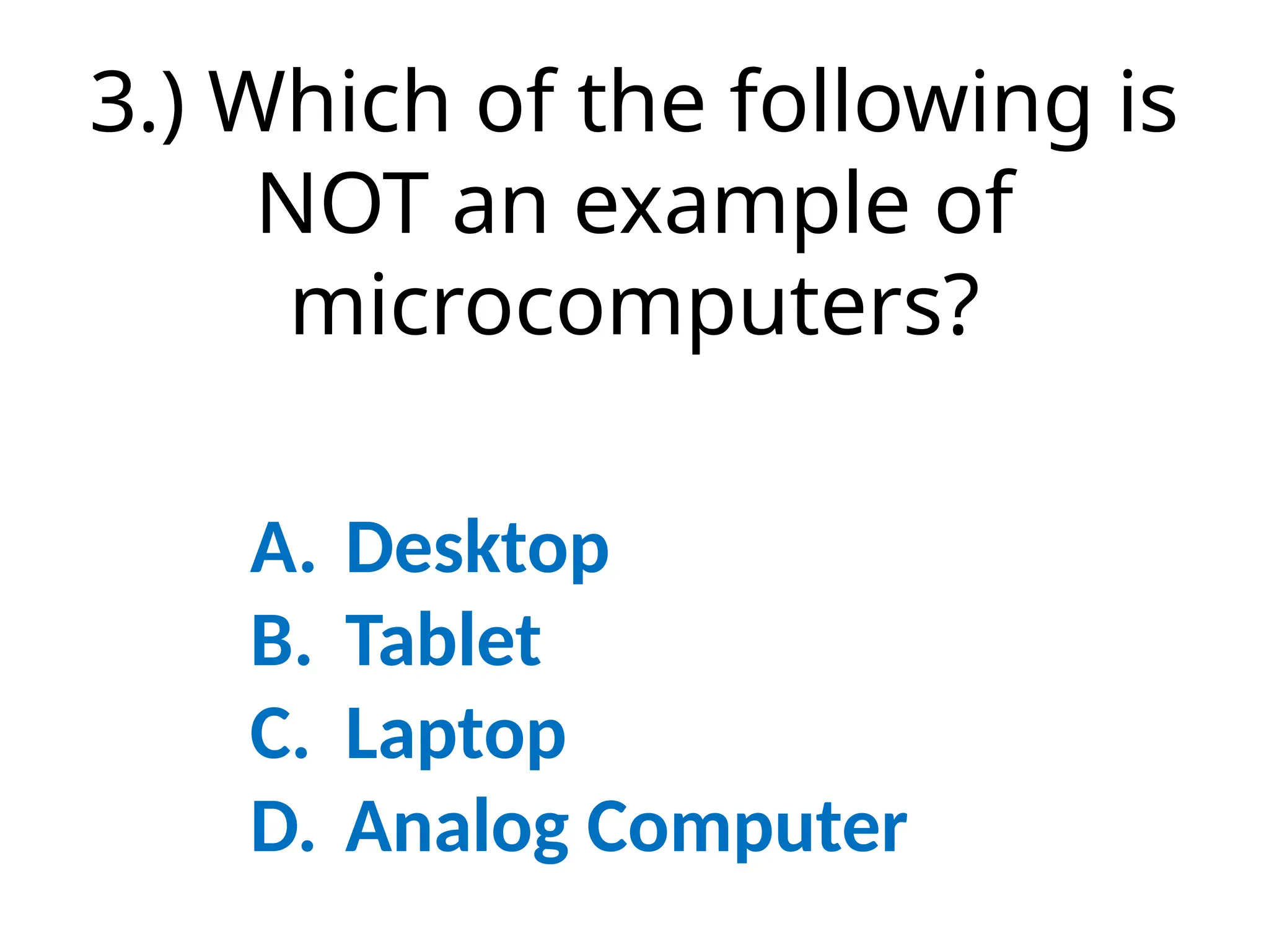 3.) Which of the following is
NOT an example of
microcomputers?
A. Desktop
B. Tablet
C. Laptop
D. Analog Computer
 
