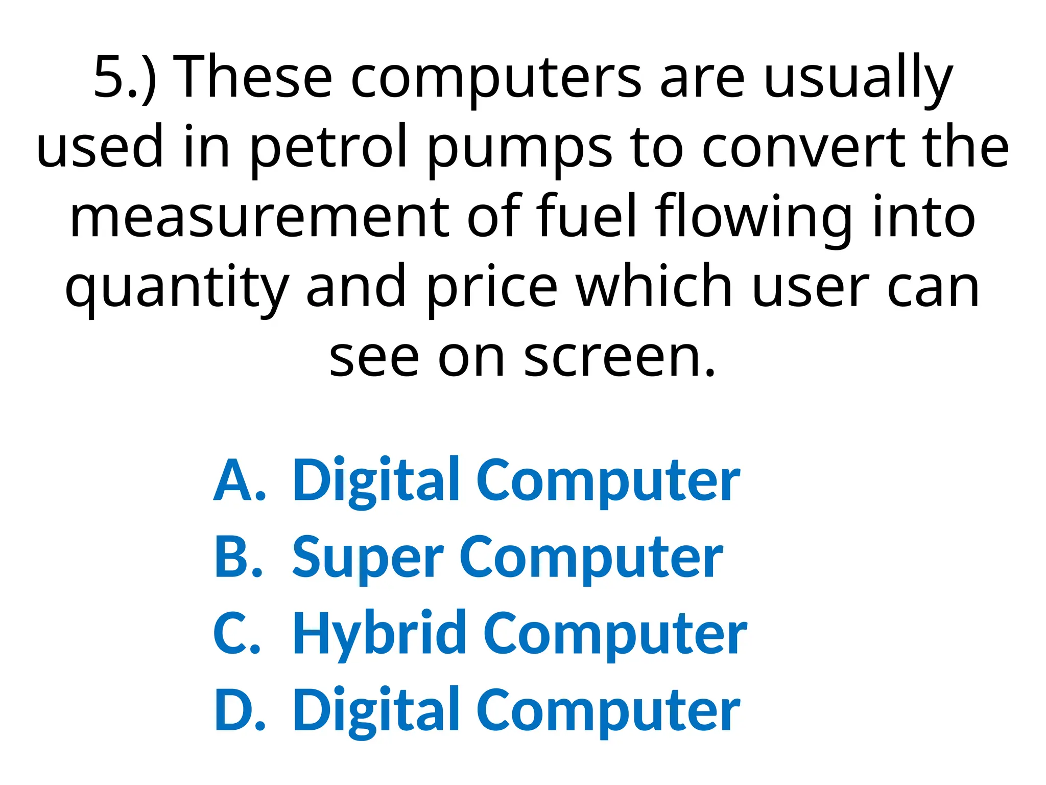 5.) These computers are usually
used in petrol pumps to convert the
measurement of fuel flowing into
quantity and price which user can
see on screen.
A. Digital Computer
B. Super Computer
C. Hybrid Computer
D. Digital Computer
 